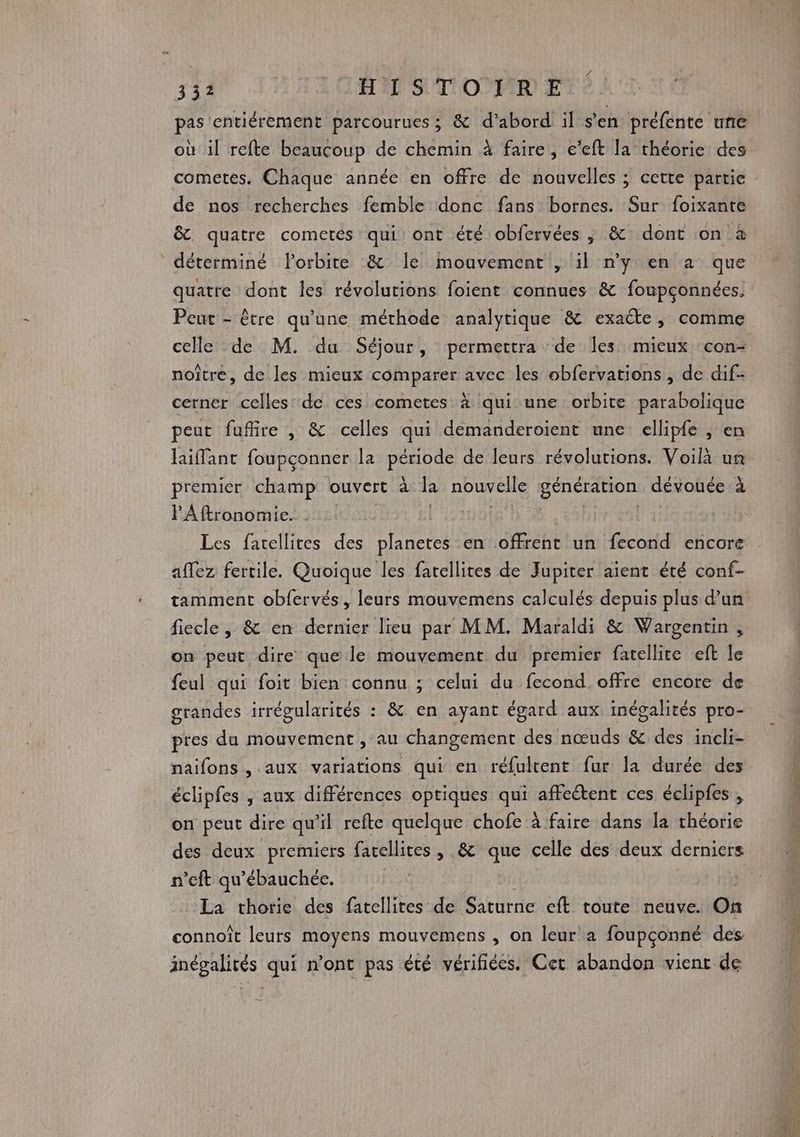 T1 LE STORE pas entiérement parcourues; &amp; d’abord il s'en préfénte une où il refte beaucoup de chemin à faire, e’eft la théorie des cometes. Chaque année en offre de nouvelles ; cette partie de nos recherches femble donc fans bornes. Sur foixante &amp;. quatre cometes qui ont été obfervées , &amp; dont on à déterminé orbite &amp; le mouvement , il ny en à que quatre dont les révolutions foient connues &amp; foupçonnées. Peut - être qu'une méthode analytique &amp; exaéte, comme celle de M. du Séjour, permettra de les mieux :con- noître, de les mieux comparer avec les obfervations , de dif- cerner celles de ces cometes à qui une orbite parabolique peut fufire , &amp; celles qui demanderoient une ellipfe , en laiffant foupçonner la PS de leurs révolutions. Voilà un premier champ ouvert à la nouvelle génération dévouée à PAftronomie. | Les farellites des planetes en offrent un fecond encore affez fertile. Quoique les fatellites de Jupiter aient été conf- fiecle , &amp; en dernier lieu par MM. Maraldi &amp; Wargentin , on peut dire que le mouvement du premier fatellite eft le feul qui foit bien connu ; celui du fecond. offre encore de grandes irrégularités : &amp; en ayant égard aux inégalités pro- pres du mouvement , au changement des nœuds &amp; des incli- naifons , aux variations qui en réfultent fur la durée des éclipfes , aux différences optiques qui affcétent ces éclipfes , on peut dire qu'il refte quelque chofe à faire dans la théorie des deux premiers farellites, &amp; que celle des deux derniers n’eft qu’ébauchée. La thorie des fatellites de Saturne eft toute neuve. On connoît leurs moyens mouvemens , on leur a foupçonné des inégalités qui n’ont pas été vérifiées. Cet abandon vient de mr 4e ES heri PREÉ