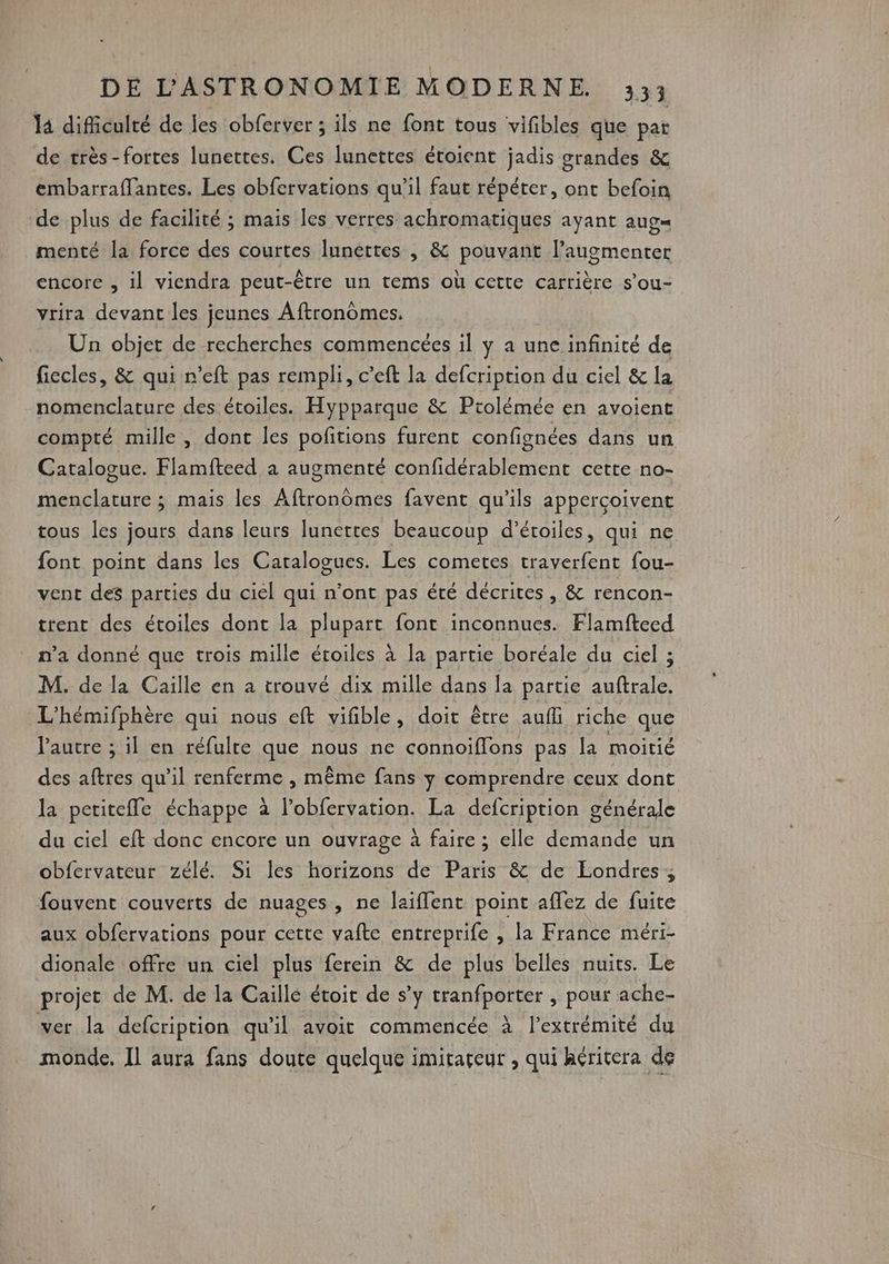 là difficulté de les obferver ; ils ne font tous vifibles que par de très-fortes lunettes. Ces lunettes étoient jadis grandes &amp; embarraflantes. Les obfervations qu’il faut répéter, ont befoin de plus de facilité ; mais les verres achromatiques ayant aug= menté la force des courtes lunettes , &amp; pouvant l’augmenter encore , il viendra peut-être un tems où cette carrière s’ou- vrira devant les jeunes Aftronomes. Un objet de recherches commencées il y a une infinité de fiecles, &amp; qui r'eft pas rempli, c’eft la defcription du ciel &amp; la nomenclature des étoiles. Hypparque &amp; Ptolémée en avoient compté mille, dont les pofitions furent confignées dans un Catalogue. Flamfteed a augmenté confidérablement cette no- menclature ; mais les Aftronômes favent qu’ils apperçoivent tous les jours dans leurs lunettes beaucoup d’étoiles, qui ne font point dans les Catalogues. Les cometes traverfent fou- vent des parties du ciel qui n’ont pas été décrites , &amp; rencon- trent des étoiles dont la plupart font inconnues. Flamfteed n’a donné que trois mille étoiles à la partie boréale du ciel ; M. de la Caille en a trouvé dix mille dans la partie auftrale. L'hémifphère qui nous eft vifible, doit être auff riche que laure ; il en réfulre que nous ne connoïflons pas la moitié des aftres qu'il renferme , même fans y comprendre ceux dont la petitefle échappe à lobfervation. La defcription générale du ciel eft donc encore un ouvrage à faire ; elle demande un obfervateur zélé. Si les horizons de Paris &amp; de Éondres ; fouvent couverts de nuages, ne laiffent point aflez de fuite aux obfervations pour cette vafte entreprife , la France méri- dionale offre un ciel plus ferein &amp; de plus belles nuits. Le projet de M. de la Caille étoit de s’y tranfporter , pour ache- ver la defcription qu'il avoit commencée à l'extrémité du monde. Il aura fans doute quelque imitaceur , qui héritera de