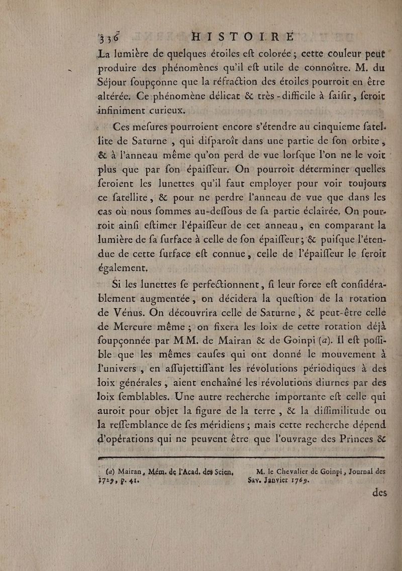 La lumière de quelques étoiles eft colorée ; cette couleur peut produire des phénomènes qu’il eft utile de connoïître. M. du Séjour foupçonne que la réfraétion des étoiles pourroït en être altérée. Ce phénomène délicat &amp; très -difficile à faifir, feroit infiniment curieux. Ces mefures pourroient encore s'étendre au cinquieme fatel. lite de Saturne , qui difparoïît dans une partie de fon orbite, &amp; à l'anneau même qu’on perd de vue lorfque l’on ne le voit : plus que par fon épaiffeur. On pourroit déterminer quelles feroient les lunettes qu'il faur employer pour voir toujours ce fatellite, &amp; pour ne perdre l'anneau de vue que dans les cas où nous fommes au-deflous de fa partie éclairée, On pour- roit ainf eftimer l’épaifleur de cet anneau, en comparant la lumière de fa furface à celle de fon épaiffeur ; &amp; puifque l'éten- due de cette furface eft connue, celle de lépaiffeur le feroit également, Si les funettes fe perfetionnent, fi leur force eft confidéra- blement augmentée, on décidera la queftion de la rotation de Vénus. On découvrira celle de Saturne , &amp; peut-être celle de Mercure même ; on fixera les loix de cette rotation déjà foupconnée He MM. de Mairan &amp; de Goinpi (a). fl eft pof- ble que les mêmes caufes qui ont donné le mouvement à l'univers , en aflujettiflant les révolutions périodiques à des loix générales , aient enchaîné les révolutions diurnes par des Joix femblables. Une autre recherche importante eft celle qui auroit pour objet la figure de la terre, &amp; la difimilitude ou la reffemblance de fes méridiens ; mais cette recherche dépend d'opérations qui ne peuvent être que l’ouvrage des Princes &amp; ! (a) Mairan, Mém. de l'Acad, dés Scien, M. le Chevalier de Goinpi, Journal des 7729, pe 41e Sav. Janvier 1769. des