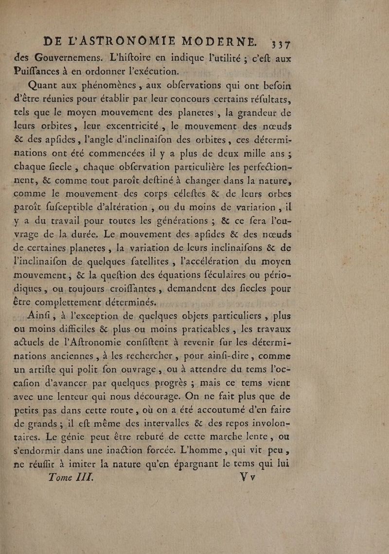 des Gouvernemens. L’hiftoire en indique l'utilité ; c’eft aux Puiflances à en ordonner l'exécution. Quant aux phénomènes , aux obfervations qui ont befoin d’être réunies pour établir par leur concours certains réfultats, tels que le moyen mouvement des planetes , la grandeur de leurs orbites, leur excentricité, le mouvement des nœuds &amp; des apfdes, l'angle d’inclinaifon des orbites, ces détermi- nations ont été commencées il y a plus de deux mille ans ; chaque fiecle , chaque obfervation particulière les perfetion- nent, &amp; comme tout paroît deftiné à changer dans la nature, comme le mouvement des corps céleftes &amp; de leurs orbes paroît fufceptible d’altération , ou du moins de variarion , il y a du travail pour toutes les générations ; &amp; ce fera l’ou- vrage de.la durée. Le mouvement des apfides &amp; des nœuds de.certaines planetes , la variation de leurs inclinaifons &amp; de linclinaifon de quelques fatellites , accélération du moyen mouvement, &amp; la queftion des équations féculaires ou pério- diques, ou, toujours croiffantes , demandent des fiecles pour être complettement déterminés. Ainf ; à l'exception de. quelques objets particuliers , plus ou moins difficiles &amp; plus ou moins praticables , les rravaux actuels de l’Aftronomie confiftent à revenir fur les détermi- nations anciennes , à les rechercher , pour ainfi-dire, comme un artifte qui polit fon ouvrage, ou à attendre du tems l’oc- cafion d'avancer par quelques progrès ; mais ce tems vient avec une lenteur qui nous décourage. On ne fait plus que de petits pas dans cette route, où on a été accoutumé d’en faire de grands ; il eft même des intervalles &amp; des repos involon- taires. Le génie peut être reburé de cette marche lente, ou s'endormir dans une inaction forcée. L'homme, qui vit. peu, ne réuflic à imiter la nature qu'en épargnant le tems qui lui Tome II. Vv
