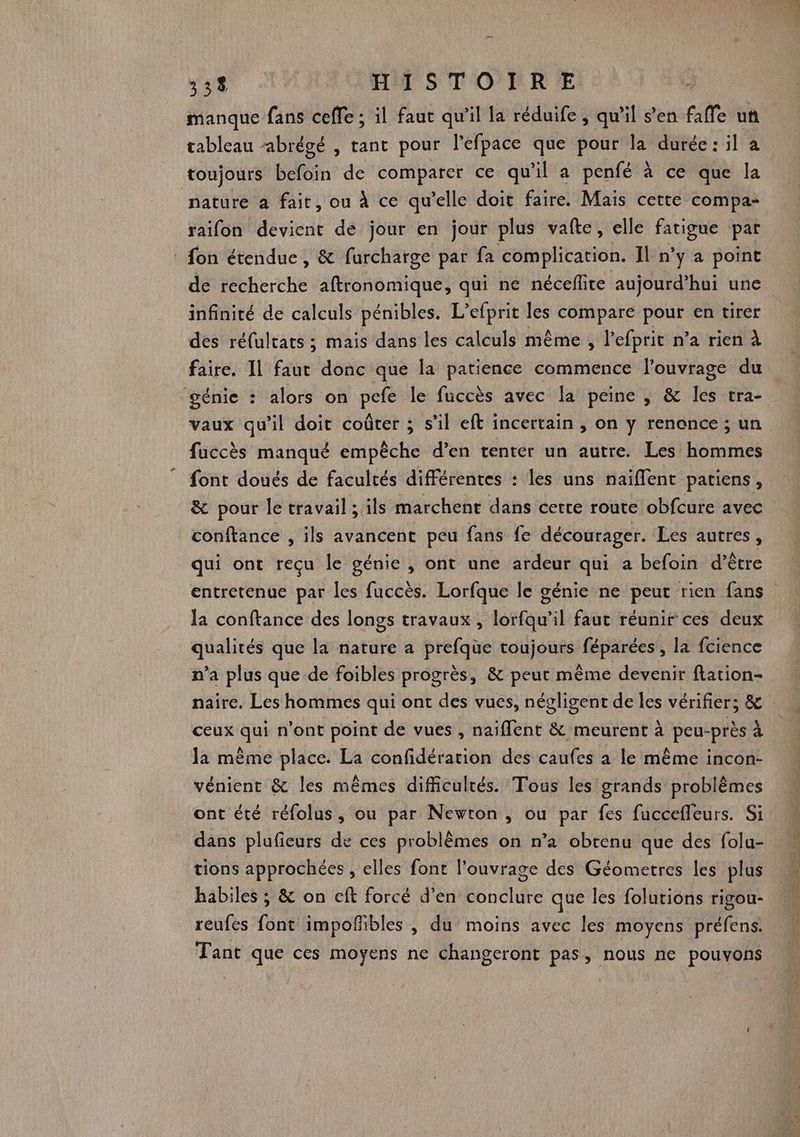 manque fans ceffe ; il faut qu’il la réduife , qu’il s’en faffe uñ tableau ‘abrégé , tant pour l'efpace que pour la durée: il a toujours befoin de comparer ce qu il a penfé à ce que la nature a fait, ou à ce qu’elle doit faire. Mais cette compa- raifon devient de jour en jour plus vafte, elle fatigue par : fon étendue, &amp; furcharge par fa complication. Il n’y a point de recherche aftronomique, qui ne néceflite aujourd’hui une infinité de calculs pénibles. L’efprit les compare pour en tirer des réfultats ; mais dans les calculs même , lefprit n’a rien à faire. Il faut donc que la patience commence l'ouvrage du génie : alors on pefe le fuccès avec la peine , &amp; les tra- vaux qu’il doit coûter ; s’il eft incertain , on y renonce; un faccès manqué empêche d’en tenter un autre. Les hommes font doués de facultés différentes : les uns naiffent patiens, &amp; pour le travail ; ils marchent dans certe route obfcure avec conftance , ils avancent peu fans fe décourager. Les autres, qui ont reçu le génie, ont une ardeur qui a befoin d’être entretenue par les fuccès. Lorfque le génie ne peut rien fans la conftance des longs travaux, lorfqu’il faut réunir ces deux qualités que la nature a prefque toujours féparées , la fcience n’a plus que de foibles progrès, &amp; peut même devenir flation- naire. Les hommes qui ont des vues, négligent de les vérifier; &amp; ceux qui n’ont point de vues , naiflent &amp; meurent à peu-près à la même place. La confidération des caufes a le même incon- vénient &amp; les mêmes difficultés. Tous les grands problèmes ont été réfolus, ou par Newton, ou par fes fuccefleurs. Si dans plufieurs de ces problèmes on n’a obtenu que des folu- tions approchées , elles font l'ouvrage des Géometres les plus habiles ; &amp; on eft forcé d’en conclure que les folutions rigou- reufes font impofibles , du moins avec les moyens préfens. Tant que ces moyens ne changeront pas, nous ne pouvons