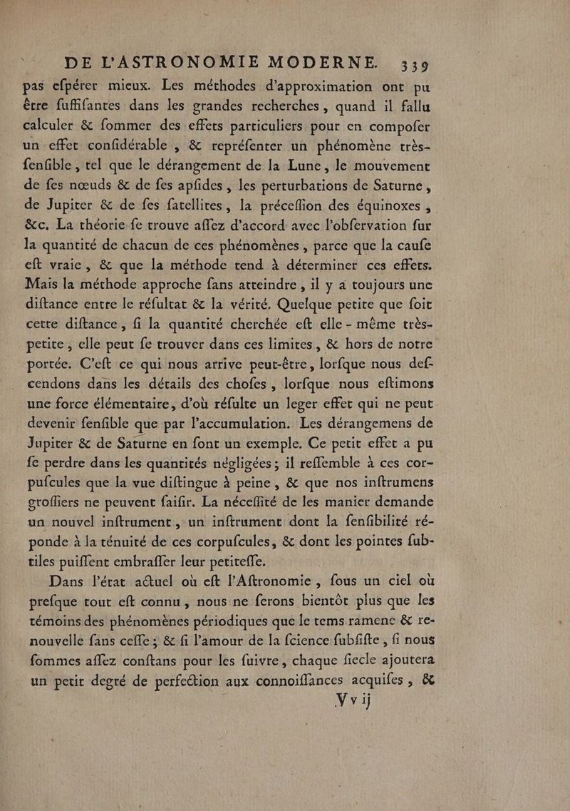 pas efpérer mieux. Les méthodes d’approximation ont pu être fuffifantes dans les grandes recherches, quand il fallu calculer &amp; fommer des effets particuliers pour en compofer un effet confidérable , &amp; repréfenter un phénomène très- fenfible , tel que le dérangement de la Lune, le mouvement de fes nœuds &amp; de fes apfides , les perturbations de Saturne, de Jupiter &amp; de fes fatellites, la préceflion des équinoxes, &amp;c. La théorie fe trouve aflez d'accord avec lobfervation fur la quantité de chacun de ces phénomènes , parce que la caufe eft vraie, &amp; que la méthode tend à déterminer ces effets. Mais la méthode approche fans atteindre , il y a toujours une diftance entre le réfulrat &amp; la vérité. Quelque petite que foit cette diftance, fi la quantité cherchée eft elle - même très- petite, elle peut fe trouver dans ces limites, &amp; hors de notre portée. C’eft ce qui nous arrive peut-être, lorfque nous def- cendons dans les dérails des chofes , lorfque nous eftimons une force élémentaire, d’où réfulte un leger effet qui ne peut devenir fenfible que par l'accumulation. Les dérangemens de Jupiter &amp; de Saturne en font un exemple. Ce petit effet a pu fe perdre dans les quantités négligées ; il refflemble à ces cor- pufcules que la vue diftingue à peine, &amp; que nos inftrumens grofliers ne peuvent faifir. La néceflité de les manier demande un nouvel inftrument , un inftrument dont la fenfibilité ré- ponde à la ténuité de ces corpufcules, &amp; dont les pointes fub- tiles puiflent embraffer leur petitefle. Dans l’érat actuel où eft l’Aftronomie , fous un ciel où prefque tout eft connu, nous ne ferons bientôt plus que les témoins des phénomènes périodiques que le tems ramene &amp; re- nouvelle fans cefle ; &amp; fi l'amour de la fcience fubffte , fi nous fommes aflez conftans pour les fuivre, chaque fiecle ajoutera un petir degré de perfe@ion aux connoiffances acquifes , &amp; V vi