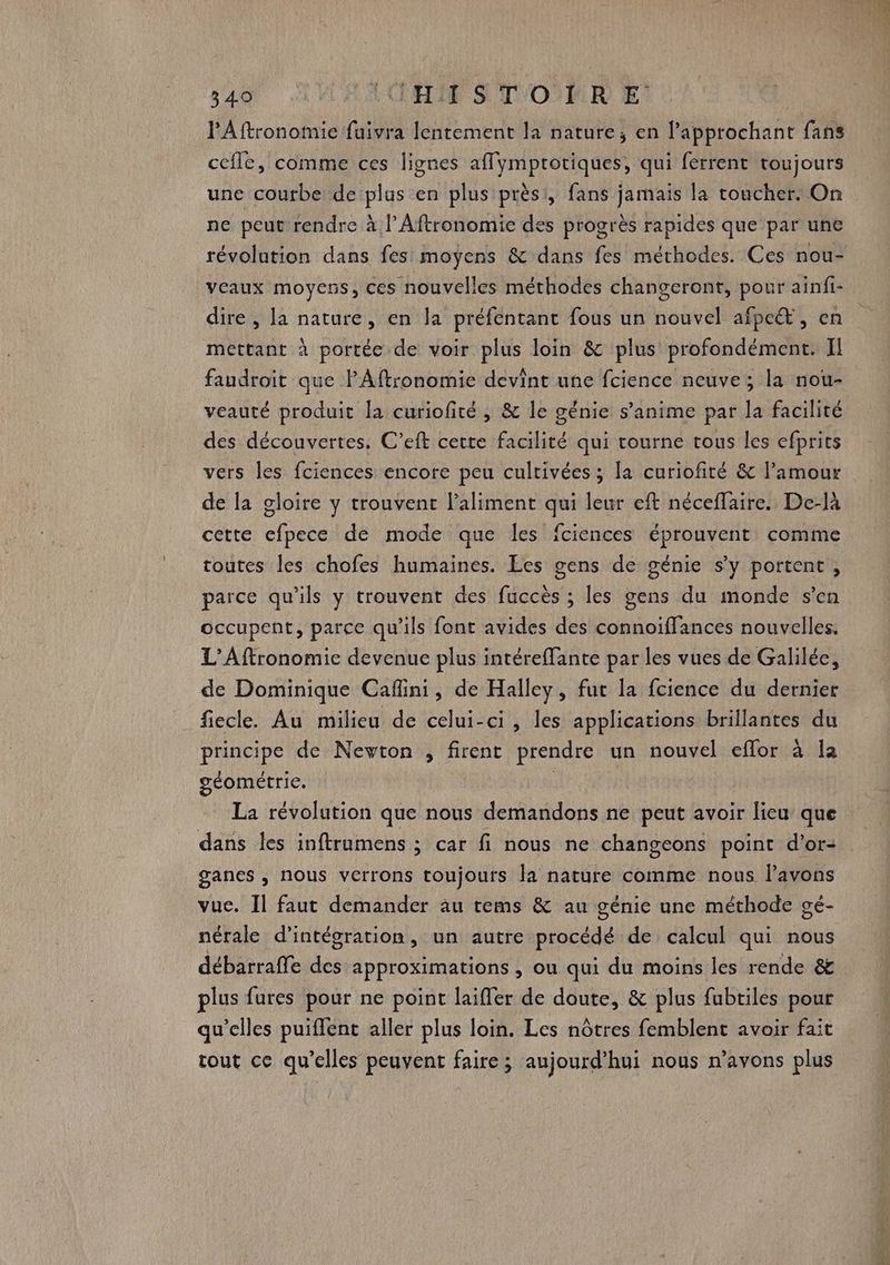 l'Aftronomie fuivra lentement la nature; en l’approchant fans cefle, comme ces lignes affymprotiques, qui ferrent toujours une courbe de plus en plus près!, fans jamais la toucher. On ne peut rendre à l’Aftronomic des progrès rapides que par une révolution dans fes moyens &amp; dans fes méthodes. Ces nou- veaux moyens, ces nouvelles méthodes changeront, pour ainfi- dire , la nature, en la préfentant fous un nouvel afpe&amp;, en mettant à portée de voir plus loin &amp; plus profondément. Il faudroit que P'Aftronomie devint une fcience neuve; la nou- veauté produit la curiofité , &amp; le génie s’anime par la facilité des découvertes, C’eft cette facilité qui tourne tous les efprits vers les fciences encore peu cultivées; la curiofiré &amp; l'amour de la gloire y trouvent l’aliment qui leur eft néceflaire. De-là cette cfpece de mode que les fciences éprouvent comme toutes les chofes humaines. Les gens de génie s’y portent, parce qu'ils y trouvent des fuccès ; les gens du monde s’en occupent, parce qu’ils font avides des connoiffances nouvelles. L’Aftronomie devenue plus intére{fante par les vues de Galilée, de Dominique Caflini, de Halley, fut la fcience du dernier fiecle. Au milieu de celui-ci, les applications brillantes du principe de Nevton , firent prendre un nouvel eflor à la géométrie. La révolution que nous demandons ne peut avoir lieu que dans les inftrumens ; car fi nous ne changeons point d’or- ganes , nous verrons toujours Ja nature comme nous lavons vuc. Il faut demander au rems &amp; au génie une méthode gé- nérale d'intégration , un autre procédé de calcul qui nous débarrafe des approximations , ou qui du moins les rende &amp; plus fures pour ne point laiffer de doute, &amp; plus fubtiles pour qu’elles puiflent aller plus loin. Les nôtres femblent avoir fait tout ce qu’elles peuvent faire ; aujourd’hui nous n'avons plus