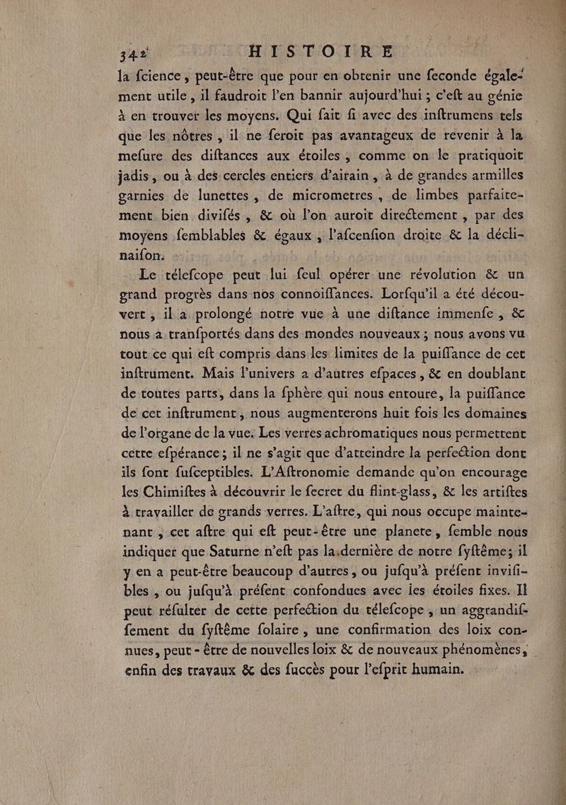 la fcience, peut-être que pour en obtenir une feconde égale- ment utile , il faudroit l'en bannir aujourd’hui ; c’eft au génie à en trouver les moyens. Qui fait fi avec des inftrumens tels que les nôtres , il ne feroit pas avantageux de revenir à la mefure des diftances aux étoiles, comme on le pratiquoit jadis, ou à des cercles entiers d’airain, à de grandes armilles garnies de lunettes, de micrometres, de limbes parfaite- ment bien divifés , &amp; où l’on auroit direétement , par des moyens femblables &amp; égaux , l’afcenfion droite &amp; la décli- naifon: | : | Le télefcope peut lui feul opérer une révolution &amp; un grand progrès dans nos connoïflances. Lorfqu’il a été décou- vert , il a prolongé notre vue à une diftance immenfe , &amp; nous 4 tranfportés dans des mondes nouveaux ; nous avons vu tout ce qui eft compris dans les limites de la puiflance de cet inftrument. Mais l'univers a d’autres efpaces , &amp; en doublant de toutes parts, dans la fphère qui nous entoure, la puiffance de cet inftrument, nous augmenterons huit fois les domaines de l'organe de la vue. Les verres achromatiques nous permettent cette efpérance ; il ne s’agit que d'atteindre la perfeétion dont ils font fufceptibles. L’Aftronomie demande qu’on encourage les Chimiftes à découvrir le fecrer du flint-glass, &amp; les artiftes À travailler de grands verres. L’aftre, qui nous occupe mainte- nant , cet aftre qui eft peut-être une planete, femble nous indiquer que Saturne n’eft pas la.dernière de notre fyftèmes il y en a peut-être beaucoup d’autres, ou jufqu’à préfenc invifi- bles , ou jufqu’à préfent confondues avec es éroiles fixes. II peut réfulcer de cette perfection du télefcope ; un aggrandif- fement du fyftême folaire , une confirmation des loix con- nues, peut - être de nouvelles loix &amp; de nouveaux phénomènes, enfin des travaux &amp; des fuccès pour l'efprit humain.