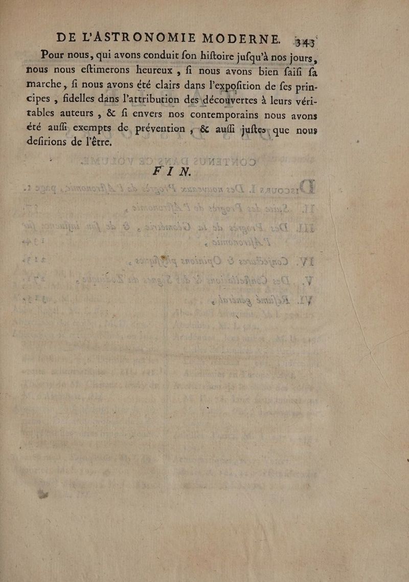 Pour nous, qui avons conduit fon hiftoire jufqu’à nos jours, nous nous eftimerons heureux , fi nous avons bien faifi fa marche, fi nous avons été clairs dans l'expofirion de fes FA cipes , fidelles dans Partribution dés: découvertes à leurs véri- tables auteurs , &amp; fi envers nos contemporains nous avons été aufk, exempts de, prévention ;-&amp; aulli juftes: que nous defirions de l'être. | FI N.
