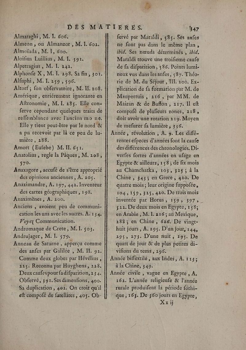 Le Almaraghi, M. I. 606. Almeon , ou Almanzor , M. I. Go. Almoïada, M. I, Goo. Aloifius Luillius, M. L 307. Alpetragius , M. I. 242. Alphonfe X, M. I. 298. Sa fin, 301. Alfuphi, M.L 250, soc. Altorf ; fon obfervatoire, M. I]. 108. Amérique, entiéremènt ignorante en Aftronomie , M. I. 285. Elle con- ferve cependant quelques traits de _reféèmblance avec l'ancien mo ne. Elle y tient peut-être par le nord &amp; a pu recevoir par là ce peu de lu- mière , 288. Amort (Eufebe) M. II. 651. Anatolius , regle la Pâques, M. 208, 570: Anñaxagore , accufé de s'être approprié des opinions anciennes , À. 205. Anäximandre, À. 197, 442. Inventeur des cartes géographiques , 198. Anaximènes , À. 200. | Anciens , avoient peu de communi- cation les uns aveclés autres. A. 134, Voyez Communication. Andromaque de Crete, M. I. 503. Andrujager, M. I. 579. Anneau de Saturne , apperçu comme Comme deux globes par Hévélius , 225. Reconnu par Huyghens, 228. Deux caufespour fadifparition, 2 3 4. Obfervé, 391.S$es dimenfions, 400. Sa duplication, 402. On croit qu'il £ft compofé de fatellites , 405. Ob- fervé par Maraldi, 585: Ses anfes ne font pas dans le mème plan, ibid, Ses nœuds déterminés , ibid, Maraldi trouve une troifieme caufe de fa difparition, 586. Points lumi- neux vus dans lesanfes, 587. Théo- plication de fa formation par M. de Maupertüis , 216, pa MM. de Mairan &amp; de Buffon, 217. Il eft compofé de plufieurs zones, 218, doit avoir une rotation 219. Moyen de mefurer fa lumière ; 336. rentes efpeces d’années font la caufe des différences des chronologies. Di- verfes fortes d'années en ufage en Egypte &amp; aïileurs, 158 ; de fix mois au Chamchatka, 103, 32$ ; à la Chine , 3435 en Grece, 419. De quatre mois; leur origine fuppofée, 104,159, 325$, 420. De trois mois inventée par Horus, 159, 397, 522. De deux mois en Egypte, 1538; en Arabie , M. I. 216 ; au Mexique, 288; en Chine, 626. De vingt- huit jours , À. 295. D'un jour, 144, 295, 273. D'une nuit; 295. De quart de jour &amp; de plus petites di- vifions du tems , 296. à la Chine, 349. 162. L'année religieufe &amp; l’année rurale produifent la période fothi- que , 163. De 360 jours en Egypte, Xxij _—