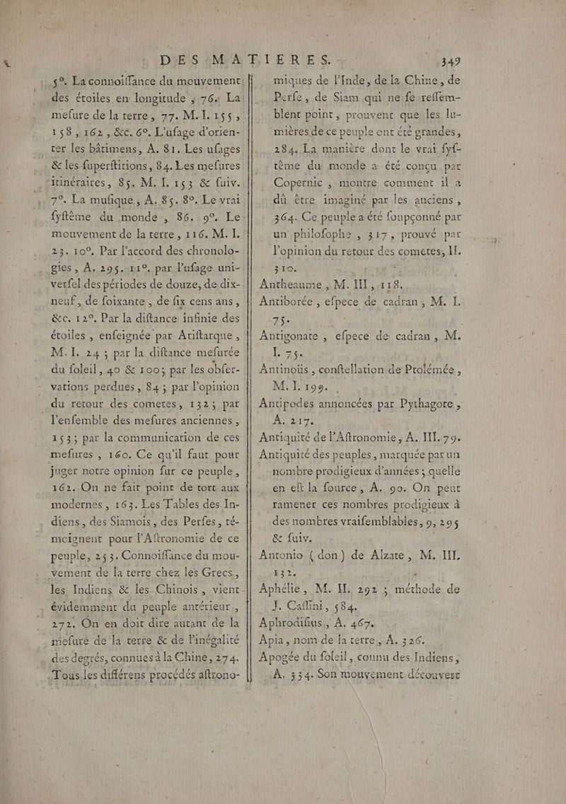 5°. La connoiffance du mouvement _des étoiles en longitude ; 764 La 158,162, &amp;c. 6°. L’ufage d’orien- cer les bâtimens, A. 81. Les ufages . &amp; les fuperftitions , 84. Les mefures ritinéraires, 85. M. L 153 &amp; fuiv. 7°. La mufique, À, 85. 80. Le vrai fyftème du monde , 86. 9°. Le mouvement de la terre , 116. M. I. 23. 10°, Par l’accord des chronolo- gies, À..295$.11°. par l’ufage uni- verfel des périodes de douze, de dix- neuf, de foixante , de fix cens ans, Qei12?, étoiles , enfeignée par Ariftarque , Par la diftance infinie des M. I. 24 ; par la diftance mefurée du foleil, 40 &amp; 100; par les obfer- vations perdues, 84 ; par l’opinion du retour des cometes, 1323 par l'enfemble des mefures anciennes, 1533; par la communication de ces mefures , 160. Ce qu'il faut pour juger notre opinion fur ce peuple, 162. On ne fair point de tort aux modernes , 163. Les Tables des In- diens, des Siamois, des Perfes, té- moisnent pour l’Aftronomie de ce peuple, 253. Connoiffance du mou- vement de [a terre chez les Grecs, les Indiens &amp; les Chinois, vient évidemment du peuple antérieur. 272. On en doit dire autant de la mefure de la terre &amp; de linégalité des degrés, connues à la Chine, 274. .Tous.les différens procédés aftrono- i y 349 miques de l'Inde, de la Chine, de Perfe , de Siam qui ne;fe 1reffem- blént point ; prouvent que les lu- miéres de ce peuple ont été grandes, 284. La manière dont le vrai fyf- tème du, monde a été concu par Copernic , montre comment il a dû être imaginé par les anciens , 364. Ce peuple a été foupçonné par un philofophe , 317, prouvé ‘par l'opinion du retour des cometes; If. 310. Antheanme ,, M. IN , 118. Antiborée, efpece de cadran, M. L 7$° | Antigonate , efpece de cadran, M. ET Anunous, conftellation de Ptolémée, M. I. 196. Antipodes annoncées par Pythagore À Anis Antiquité de l’Aftronomie, À. II. 79. Antiquité des peuples, marquée patun nombre prodigieux d'années ; quelle en et la fource, À. 90. On peut ramener ces nombres prodisieux à des nombres vraifemblables, 9, 295$ &amp; fuiv. Antonio ( don) de Alzate, Y32. Aphelie, M. H, 292 ; ob de J. Cafini, 584. Aphrodifius,, À. 467. M. IE Apia, nomde fa terre. À. 3 26. Apogée du foleil, connu des Indiens ; À, 334. Son mouvement découvert
