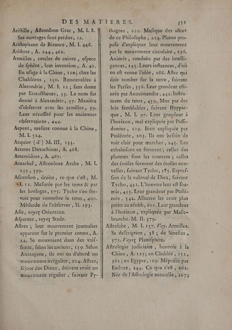 Ses ouvrages font perdus, 12. Ariftophane de Bizance , M. I. 446. Ariftote , À. 244, 4612. Armilles , cercles de cuivre , efpece de fphère , leur invention, A. 41. En ufage à la Chine, 120; chez les Chaldéens , 150. Renouvelées à Alexandrie, M. EL 12; fans doute par Eratofthenes, 33. Le nom fut donné à Alexandrie, 57. Manière d'obferver avec les armilles, $9. Leur néceflité pour les anciennes obfervations , 444. Arpent, mefure connue à la Chine, M. EI. 524. Arquier ( d’) M. IT, 133. Arretes Dirrachinus, À. 468, Artemidore, À. 467. Arzachel , Aftronôome Arabe , M. I. 235 ; 599. Afcenfon , droite, ce que c’eft, M. ME. 51. Mefurée par les tems &amp; par les horloges, 375. Tycho s’en fer- voit pour connoître le tems, 400. Méthode de l’obferver , I. 293. Afie, voyez Orientaux. Afpareze , voyez Stade. Aftres ; leur mouvement journalier apparent fut le premier connu, À. 24. Se mouvoient dans des vaif- feaux, felon les anciens, 139. Selon Anaxagore, ils ont eu d’abord un mouvement irégulier , 204. Aftres, féjour des Dieux, doivent avoir un mouvement réoulier , fuivant Py- de ce Philofophe , 214. Platon pro- pofe d'expliquer leur mouvement par le mouvement circulaire , 236. Animés, conduits par des intelli- gences, 245. Leurs influences, d’où en eft venue l’idée, 266. Aftre qui doit tomber fur la terre, fuivant les Perfes , 356. Leur grandeur efti- mée par Anaximandre , 442. Inftru- mens du tems, 459. Mus par des loix femblables , fuivant Hyppar- que , M. FE. 97. Leur grandeur à l'horizon , mal expliquée par Pofli- donius, 119. Bien expliquée par Ptolémée , 203. Ils ont befoin de voir clair pour marcher, 245. es exhalaifons en forment; celles des planetes font les cometes ; celles des étoiles forment des étoiles nou- velles, fuivant Tycho, 385. Expref- fion de la volonté de Dieu, fuivant Tycho, 431. L'homme leur eft f6a- mis, 435. Leur grandeur par Ptolc- mée , 542. ÂAlhazen les croit plus petits au zénith, 6o1. Leur grandeur à l'horizon , expliquée par Malle- branche. M. Il. 370. Aftrolabe , M. L 157. Voy. Armilles. Sa defcription , 58 ; de Sinefius, s73. Voyez Planifphère. Aftrologie judiciaire , honorée à la Chine, A. 125; en Chaldée, 152, 362; en Egypte, 169. Méprifée par Eudoxe, 244. Ce que c’eft , 262. Née de l’Affrologie naturelle, 267;