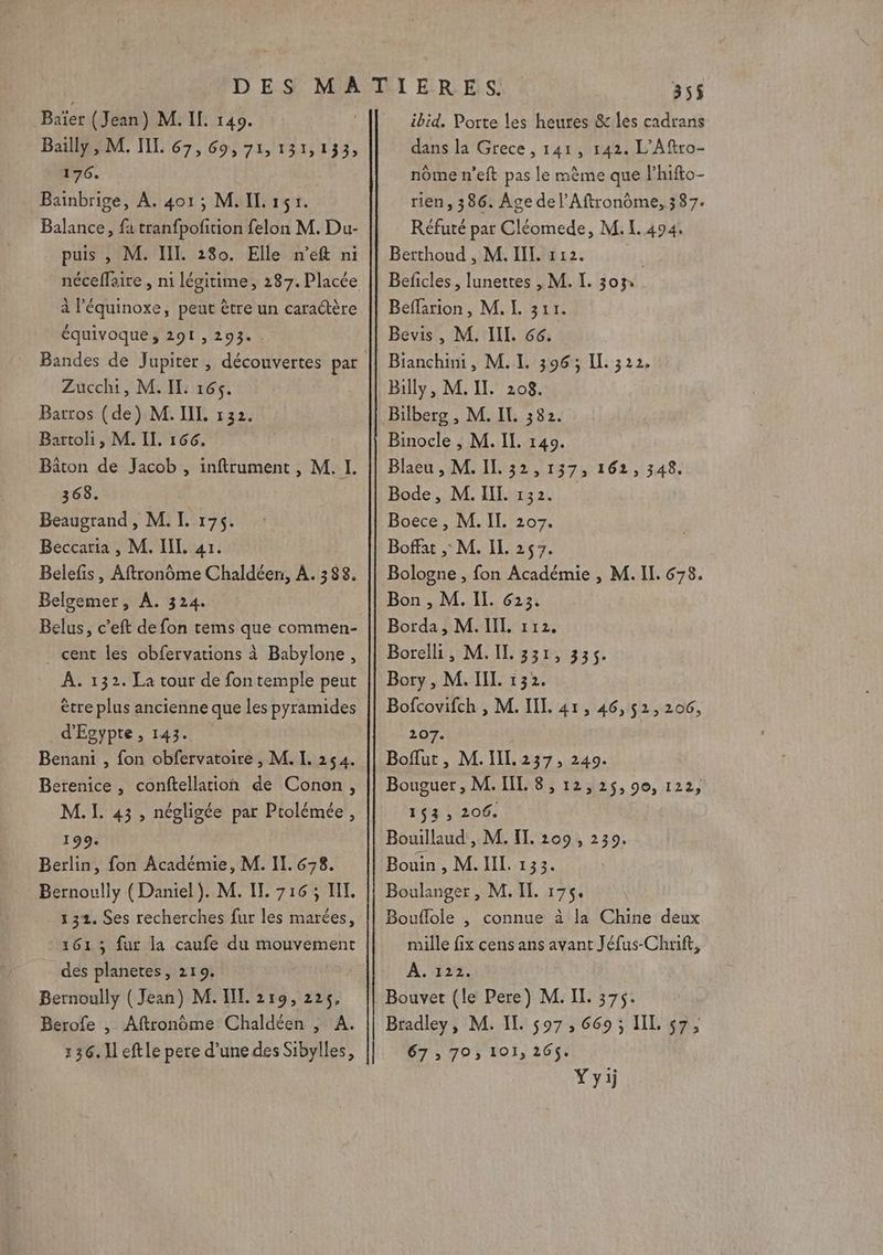 Bailly, M. IL 67, 69, 71, 131,133, 176. Bainbrige, À. 401; M. IL 151. Balance, fa tranfpofition felon M. Du- puis , M. IL. 280. Elle n’eft ni \ 5 / = A \ à l’équinoxe, peut être un caraétère équivoque, 291, 293« Zucchi, M. IL: 165. Batros (de) M. IL 132. Bartoli, M. IL. 166. Bâton de Jacob , inftrument, M. I. 368. Beaugrand , M. I. 175. Beccaria , M. IL. 41. Belefis, Aftronôme Chaldéen, À. 388. Belgemer, A. 324. Belus, c’eft de fon tems que commen- cent les obfervations à Babylone, À. 132. La tour de fon temple peut ètre plus ancienne que les pyramides d'Egypte, 143. Benani , fon obfervatoire , M. L. 254. Berenice , conftellation de Conon, M. I. 43, négligée par Ptolémée, 199. Berlin, fon Académie, M. II. 678. Bernouliy (Daniel). M. IL 716; I. 131. Ses recherches fur les marées, 1613 fur la caufe du mouvement des planetes, 219. Bernoully ( Jean) M. IL. 219, 225, Berofe , Aftronôme Chaldéen , A. 136. Il eftle pere d’une des Sibylles, 355 dans la Grece , 141, 142. L’Aftro- nôme n’eft pas le mème que l’hifto- rien, 386. Age de l’Aftronôme, 387. Réfuté par Cléomede, M. I. 494. Berthoud , M. IL. 12. | Beficles, lunettes , M. I. 303, Beffarion, M. I. 311. Bevis , M. IIL. 66. Bianchini, M.L. 396; IL 322. Billy, M. II. 208. Bilberg , M. IL 382. Binocle , M. IL. 140. Blaeu , M. IL. 32,137, 162, 348. Bode, M. II. 132. Boece , M. IL. 207. Boffat , M. IL. 257. Bologne , fon Académie , M. Il. 678. Bon , M. IL. 623. Borda, M. IIL 112. Borelli, M.IL. 331, 335. Bory , M. II. 132. Bofcovifch , M. IT. 41, 46,52, 206, 207. | Boflut, M.IIL. 237, 240. Bouguer , M. IL. 8, 12,25, 90, 122, 143; 206. Bouillaud', M. IT 209, 239. Bouin , M. IL. 133. Boulanger, M. IL 175. Bouflole , connue à la Chine deux mille fix cens ans avant Jéfus-Chrift, À. 122. Bouvet (le Pere) M. IL. 375. Bradley, M. IT. 597, 669; IL 57, 67 ; 703 101, 265$. Yyi