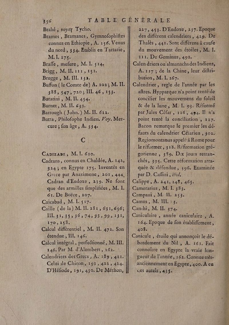 Brahé , voyez Tycho. Brames , Bramanes, Gymnofophiftes connus en Ethiopie, A. 156. Venus du nord , 334. Etablis en Tartarie, M. I. 275. Brafle, mefure, M. I. çr4. Brigog, M.ILi1r,151. Brugge , M. IL. 132. Buffon (le Comte de) À. 102; M. IL. 388, 547,720; IL 46, 153. Burauni , M. II. 454. Burnet, M. IL 635. Barrough ( John.) M. II. 612. Butta, Philofophe Indien. Voy. Mer- cure ; fon âge, À, 334. : C CapizaA»e, M. I. Gro. Cadrans, connus en Chaldée, À. 14», 3243; en Esypte 175. Inventés en Grece par Anaximene, 201, 444, Cadran d’Eudoxe , 239. Ne font que des armilles fimplifiées , M. I. 61. De Boëce, 207. Caicabad , M. L s17. Caille (de la) M. IL 281, 631,656; IL 31,36: 36,74, 93, 99,131, 7es 24000 Calcul différentiel , M, IL. 472. Son étendue , HI. 146. Calcul intégral, perfeétionné, M. LI. 146. Par M. d’Alembert, 162. Calendriers des Grecs ; A: 189, 421. Celni de Chiron, 191, 422, 424. D'Héfode, 191, 430. De Mérhon, 227,453. D'Eudoxe, 237. Epoque des différens calendriers, 429. De Thalès , 442. Sont différens à caufe du mouvement des étoiles, M. I. 111. De Geminus, 491. : Calen driers ou almanachs des Indiens, À. 117 ; de la Chine, leur diftri- bution, M. I. 267. Calendrier, regle de l’année par les aftres. Hypparque n’a point tenté de concilier les mouvemens du foleil &amp; de la lune, M. L 93. Réformé par Jules Céfar , 126, 494. Il n’a point tenté la conciliation , 127. Bacon remarque le premier les dé- Regiomontanus appelé à Rome pour le réformer , 318. Réformation gré- chés, 395. Certe réformarion atta- quée &amp; défendue, 396. Examinée par D. Caflini , éhid, Calippe , À, 241,248, 465. Camerarius, M. I. 383, Campant , M. IL 253. Camus, M. IL 3. Can-hi, M. IL 374. Caniculaire , année caniculaire , A. 164. Epoque de fon établiffement, 408. Canicule , étoile qui annonçoit le dé bordement du Nil, A. 161. Fait connoïître en Egypte la vraie lon- gueur de l’année, 162. Connuetrès- ‘anciénnément en Egypte, 400. À eu aes autels , 435% = Re es RS EE 2 Ds RE ce