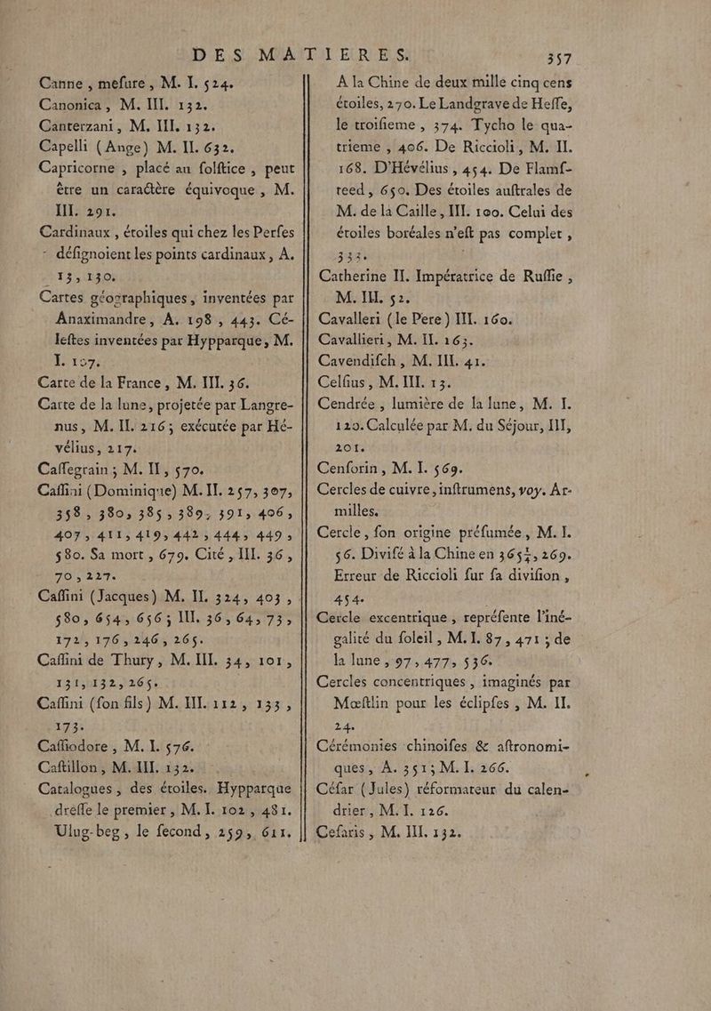 Canne , mefure, M. I. 524. Canonica, M. III. 132. Canterzani, M, IL 132. Capelli (Ange) M. IL 632. Capricorne , placé au folftice , peut ètre un caractère équivoque , M. JIL 201. Cardinaux , étoiles qui chez les Perfes - défignoient les points cardinaux, A. MTS UD Cartes géosraphiques, inventées par Anaximandre, A. 198 , 443. Cé- leftes inventées par Hypparque, M. L 107: Carte de la France, M. IL. 36. Caïte de Ja lune, projetée par Langre- nus, M. IL 216; exécutée par Hé- vélius, 217. Caffegrain ; M. I, 570. Cafiai (Dominique) M. IT. 257, 307, 358, 380, 385$; 389; 391, 406; 407; 411,419, 442, 444, 449; $80. Sa mort , 679. Cité , IL. 36, 70 , 2127. 580, 654, 656; I, 36, 64, 73; 172,176, 246, 26$. Caflini de Thury, M. II. 34, 107, 121:h1329266; Caffini (fon fils) M. HI. 112, 133, 173: Cafiodore , M. I. 576. Cafillon, M.HIL. 132. Catalogues , des étoiles. Hypparque dreffe le premier , M. I. 102, 481. Ulug-beg , le fecond, 259, 611. 357 À la Chine de deux mille cinq cens étoiles, 270. Le Landgrave de Heffe, le troifieme , 374 Tycho le qua- trieme , 406. De Riccioli, M. Il. 168. D'Hévélius , 454. De Flamf- teed , 650. Des étoiles auftrales de M. de la Caille, I. 100. Celui des étoiles botéales n’eft pas complet, 333: | Catherine IT. Impératrice de Rufñlie , M. IL. 52. Cavalleri (le Pere ) HI. 160. Cavallieri, M. IL 163:. Cavendifch, M. IL. 41. Celfus, M. IL 13. Cendrée , lumière de la lune, M. I. 120. Calculée par M. du Séjour, HT, 201. Cenforin, M. I. 569. Cercles de cuivre, inftrumens, voy. Ar- milles. Cercle, fon origine préfumée, M. I. $6. Divifé à la Chine en 3655, 269. Erreur de Riccioli fur fa divifon , 454 : Cercle excentrique , repréfente l’iné- galité du foleil , M. I. 87, 471 ; de la lune , 97,477, 536. Cercles concentriques , imaginés par Maæœftlin pour les éclipfes , M. IT. 24. Cérémonies chinoifes &amp; aftronomi- ques, À. 351; M. L 266. Céfar (Jules) réformateur du calen- drier , M. I. 126. Cefaris, M. IL, 132.