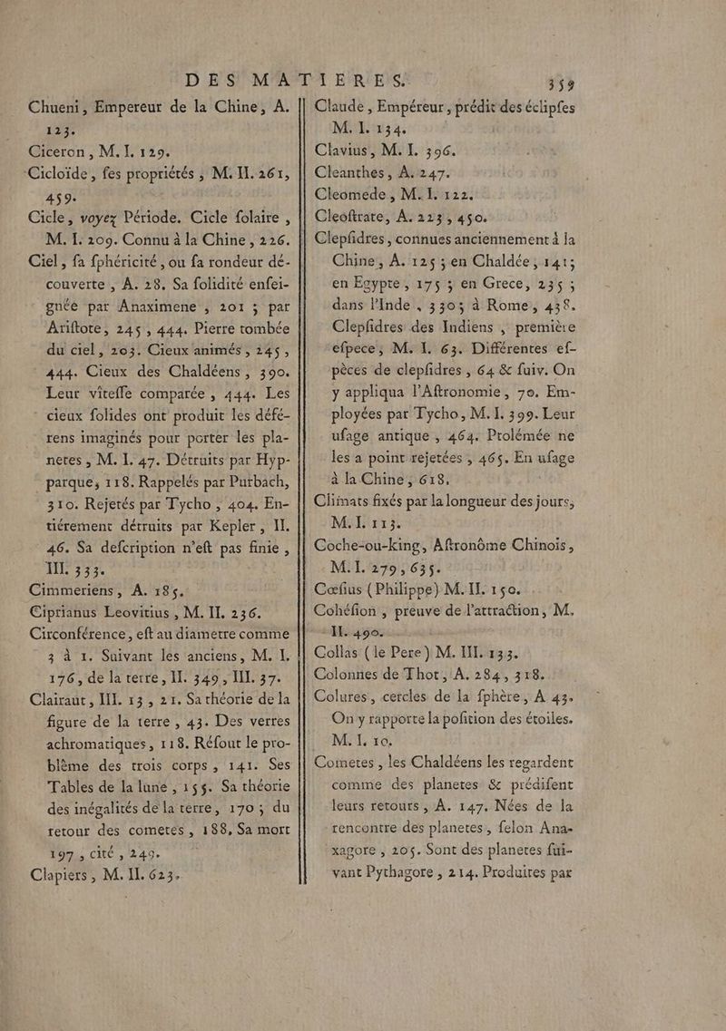 Lu Ciceron , M. I. 129. ‘Cicloïde, fes propriétés ; M. IL. 261, 459. Cicle, voyez Période. Cicle folaire , M. IL: 209. Connu à la Chine, 226. Ciel , fa fphéricité , ou fa rondeur dé- couverte , À. 28. Sa folidité enfei- gnée par Anaximene , 101 ; par Ariftote, 245 , 444. Pierre tombée du ciel, 203. Cieux animés , 245, 444. Cieux des Chaldéens, 390. Leur vitefle comparée , 444. Les * cieux folides ont produit les défe- rens imaginés pour porter les pla- netes , M. I. 47. Détruits par Hyp- parque;, 118. Rappelés par Purbach, 310. Rejetés par Tycho , 404. En- tiéremment détruits par Kepler, I. 46. Sa defcription n’eft pas finie, IL. 333. Cimmeriens, A. 185. Ciprianus Leovitius , M. IL. 236. Circonférence , eft au diametre comme 3 118 176, de la terre, Il. 349, LL 37. Clairaut, IL. 13 , 21. Sa théorie de la figure de la terre, 43. Des verres achromatiques, 118. Réfout le pro- blème des trois corps, 141. Ses Tables de la lune , 155. Sa théorie des inégalités de la terre, 170; du retour des cometes , 188, Sa mort 197 , Cité , 249. Clapiers, M. IL. 623. M. L 134. Clavius, M. L 306. Cleanthes, À.247. Cleomede , M.I, 122. Cleoftrare, À. 213, 450. Chine, À. 125 ; en Chaldée, 141; en Egypte, 175 ; en Grece, 235 ; dans l'Inde , 3303 à Rome, 438. Cleplidres des Indiens , première efpece, M. I. 63. Différentes ef- pèces de clepfidres, 64 &amp; fuiv. On y appliqua l'Aftronomie, 7e. Em- ployées par Tycho, M. I. 399. Leur ufage antique , 464. Prolémée ne les a point rejetées , 465. En nGge à la Chine, 618, Climats fixés par la longueur des jours, M.L 1313. Coche-ou-king, Aftronôme Chinois, M.I. 279,635. Cœfus (Philippe) M. IL 150. Cohéfion , preuve de l'attration, M, IL. 400. Collas (le Pere ) M. IL. 133. Colures, cercles de la fphère, À 43. On y rapporte la pofition des étoiles. M. IL. ro. comme des planeres &amp; prédifent leurs retours , À. 147. Nées de la rencontre des planetes, felon Ana- xagore , 205. Sont des planetes fui- vant Pythagore , 214. Produires par