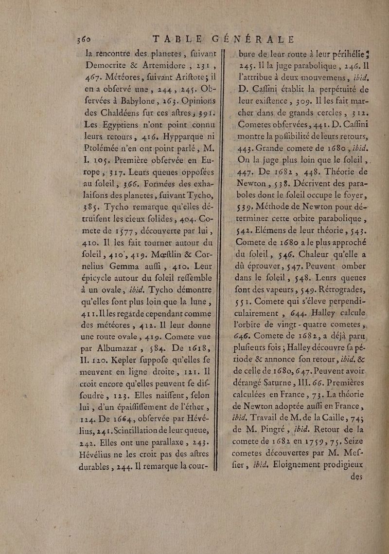 la rencontre des planetes, fuivant Democrite &amp; Artemidore , 231, 467. Météores, fuivant Ariftote; il en a obfervé une, 244,245. Ob- fervées à Babylone , 163. Opinions des Chaldéens fur ces aftres,; 391: Les Egyptiens n'ont point connu leurs retours, 416. Hypparque ni Ptolémée n’en ont point parlé, M. L. 105$. Première obfervée en Eu- rope ;:317. Leurs queues oppofées au foleil, 366. Formées des exha- laifons des planetes, fuivant Tycho, 385. Tycho remarque qu’elles dé- truifent les cieux folides, 404. Co- mete de 1$77, découverte par lui, 410. Il les fait tourner autour du foleil , 410, 419. Meæftlin &amp; Car- nelius Gemma aufli , 410. Leur épicycle autour du foleil refemble à un ovale, ibid, Tycho démontre qu’elles font plus loin que la lune, 411.ÏLles regarde cependant comme des météores , 412. Il leur donne une route ovale, 419. Comere vue par Albumazar , 584 De 1618, IL. 120. Kepler fuppofe qu’elles fe meuvent en ligne droite, 121. Il croit encore qu’elles peuvent fe dif- foudre , 123. Elles naiffent, felon lui, d’un épaifliffement de l’éther , 124. De 1664, obfervée par Hévé- lius, 241.Scintillation de leur queue, 242. Elles ont une parallaxe , 243. Hévélius ne les croit pas des aftres durables , 244. Il remarque la cour- bure de ler route à leur périhélie 1 245. 1] la juge parabolique , 246. Il l'attribue à deux mouvemens, i4id, D. Caflini établit la perpétuité de leur exiftence , 309. Il les fait mar- cher dans, de grands cercles, 312. montre la poflbilité de leurs retours, 443. Grande comete de 1680 , ibid. 447. De 1682, 448. Théorie de Newton , 558. Décrivent des para- boles dont le foleil occupe le foyer, terminer cette orbite parabolique , Comete de 1680 a le plus approché du foleil, 546. Chaleur qu’elle a dû éprouver, $47. Peuvent omber dans le foleil, 548. Leurs queues font des vapeurs , 549. Rétrogrades, 551. Comete qui s’éleve perpendi- culairement , 644. Halley calcule plufeurs fois ; Halley découvre {a pé- riode &amp; annonce fon retour, éid, &amp; de celle de 1680, 647. Peuvent avoir dérangé Saturne , HI. 66. Premières calculées en France, 73. La théorie de Newton adoptée aufli er France, ibid, Travail de M. de la Caille, 74; de M. Pingré Ë ibid. Retour de la comete de 1682 en 1759, 75, Seize cometes découvertes par M. Mef- fier, ibid, Eloïgnement prodigieux des