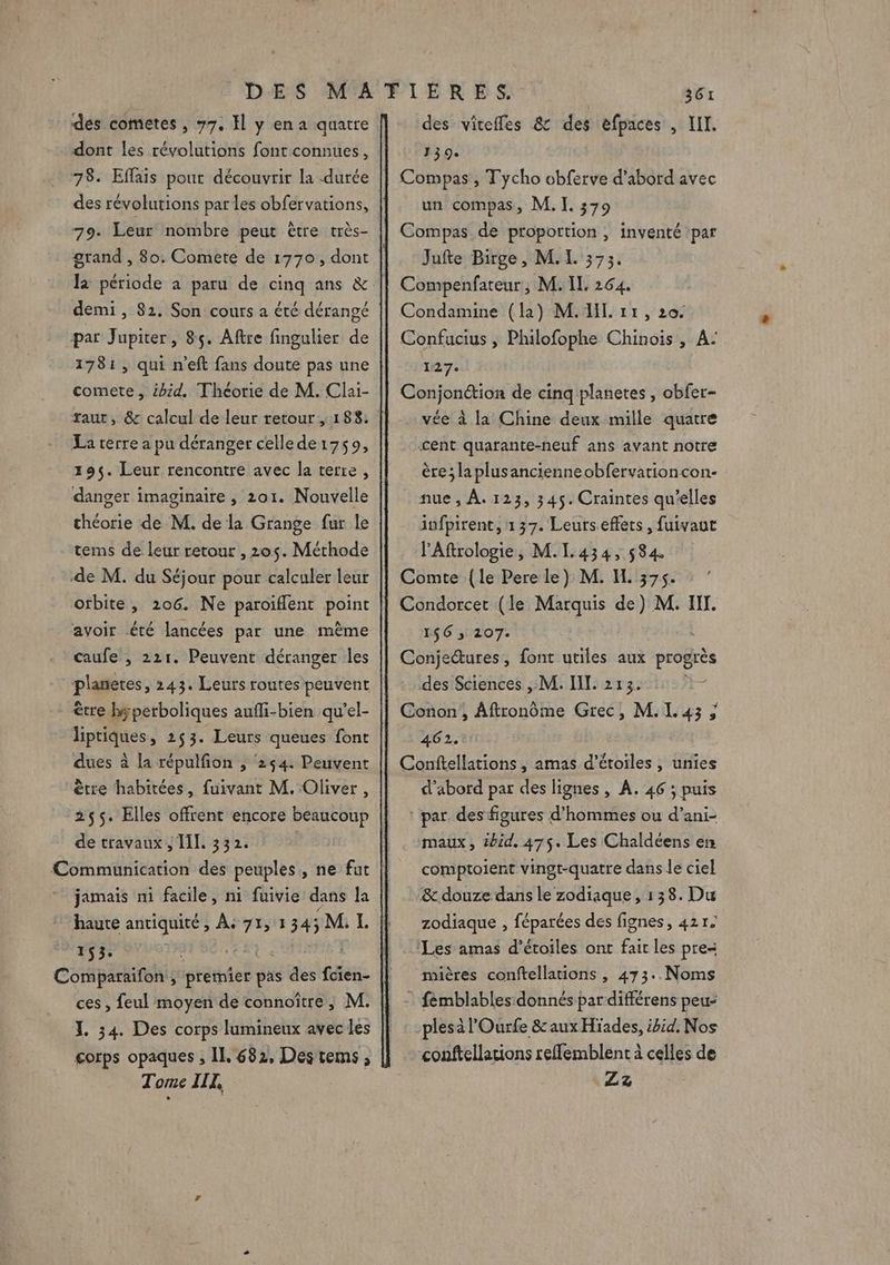 des cometes , 77, El y en a quatre dont les révolutions font connues, 78. Effais pout découvrir la durée des révolutions par les obfervations, 79. Leur nombre peut être très- grand , 80; Comete de 1770, dont demi , 82. Son cours a été dérangé par Jupiter, 8ç. Aftre fingulier de 1781, qui n’eft fans doute pas une comete, ibid. Théorie de M. Clai- La terre a pu déranger cellede1759, 195. Leur rencontre avec la terre, danger imaginaire , 201. Nouvelle théorie de M. de la Grange fur le tems de leur retour , 205. Méthode de M. du Séjour pour calculer leur orbite, 206. Ne paroiflent point avoir été lancées par une même caufe , 221. Peuvent déranger les planeres, 243. Leurs routes peuvent être bperboliques aufli-bien qu’el- liptiques, 253. Leurs queues font dues à la répulfon , 254. Peuvent être habitées, fuivant M. Oliver, 255. Elles offrent encore beaucoup de travaux ; TL 332. Communication des peuples, ne fut jamais ni facile, ni fuivie dans la haute antiquité, À, 71, 1 345M L 153. “ia Ko née, Comparaifon , premier pas des fcien- ces , feul moyen de connoître, M. ZI. 34. Des corps lumineux avec les Tome III, des viteffes &amp; des efpaces , III. 139. Compas, Tycho obferve d'abord avec un compas, M. I. 379 Compas de proportion , inventé par Jufte Birge, M.L. 373. Compenfateur, M. IL 264. Condamine (la) M. IL. 11 , 20. Confucius , Philofophe Chinois, A: 127: Conjonction de cinq planetes , obfer- vée à la Chine deux mille quatre cent quarante-neuf ans avant notre ère; laplusancienneobfervationcon- nue , À. 123, 345. Craintes qu'elles infpirent, 137. Leurseffets, fuivaut PAftrologie, M.I.434, 584 Comte {le Pere le) M. H. 375. Condorcet (le Marquis de) M. IT. 156 ; 207: Conjectures, font utiles aux progrès des Sciences , M. IT. 213. Conon , Aftronôme Grec, M. 143 ; 462. Conftellations , amas d'étoiles , unies d’abord par des lignes, A. 46 ; puis | par des figures d'hommes ou d’ani- maux, tbid. 475. Les Chaldéens en comptoient vingt-quatre dans le ciel &amp;. douze dans le zodiaque, 138. Du zodiaque , féparées des fignes, 421. Les amas d'étoiles ont fair les pres mières conftellations , 473..Noms fémblables donnés par différens peu: plesà l'Ourfe &amp;aux Hiades, ibid. Nos conftellations refflemblent à celles de Z3