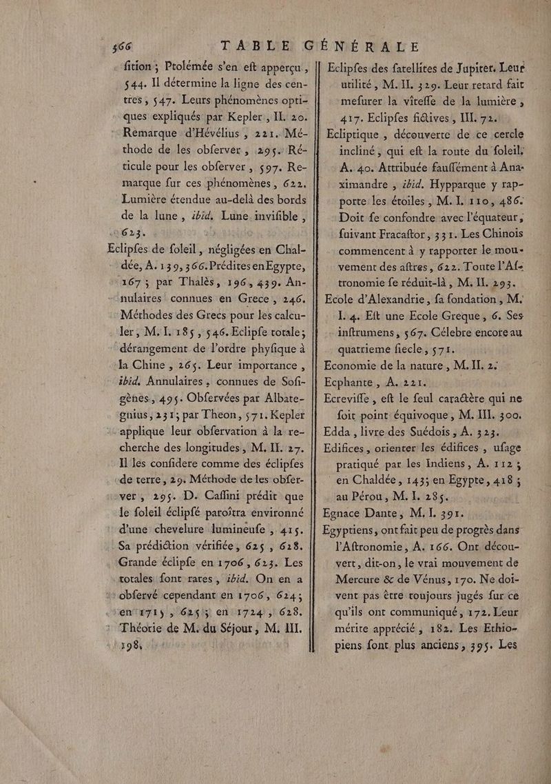 $44. Il détermine la ligne des cen- tres , 547. Leurs phénomènes opti- ques expliqués par Kepler, IL 20. Ec thode de les obferver , 295. Ré- ticule pour les obferver, $97. Re- marque fur ces phénomènes, 622. Lumière étendue au-delà des bords de la lune , id, Lune inviñble , 623. lipfes de foleil, négligées en Chal- dée, À. 139,366.PréditesenEgypre, nulaires connues en Grece , 246. Méthodes des Grecs pour les calcu- ler, M, I. 185 , 546. Eclipfe totale; la Chine , 265. Leur importance, ibid, Annulaires , connues de Sofi- gènes, 495. Obfervées par Albate- gnius, 231; par Theon, s71. Kepler applique leur obfervation à la re- cherche des longitudes, M. IE. 27. Il fes confidere comme des éclipfes de terre, 29. Méthode de les obfer- ver, 295. D. Caflini prédit que le foleil éclipfé paroïtra environné d'une chevelure lumineufe , 415. Grande éclipfe en 1706, 623. Les totales font rares, ibid. On en a én'1715 ; 624$; en 1724, 628. Eclipfes des farellites de Jupiter. Leur utilité, M.IL 329. Leur retard fait mefurer la vitefle de la lumière , 417. Eclipfes fiétives , IL. 72. Ecliptique , découverte de ce cercle incliné, qui eft la route du foleil, À. 40. Attribuée fauffément à Ana- ximandre , £bid. Hypparque y rap- porte les étoiles , M. L 110, 486. Doit fe confondre avec l'équateur, fuivant Fracaftor, 33 1. Les Chinois commencent à y rapporter le mou- vement des aftres, 622. Toute l’Af- tronomie fe réduit-là , M. IL. 293. Ecole d'Alexandrie, fa fondation , M. I. 4. Eft une Ecole Greque, 6. Ses inftrumens, $67. Célebre encore au quatrieme fiecle, 71. Economie de la nature, M.IL, 2. Ecphante, À. 221. | Ecrevifle , eft le feul cara@ère qui ne foit point équivoque , M. IT. 300, Edda , livre des Suédois , A. 323. Edifices , orienter les édifices , ufage pratiqué par les Indiens, À. 112; en Chaldée, 1435 en Egypte, 418; au Pérou, M. L 285. Egnace Dante, M. I. 30r. Egyptiens, ont fait peu de progrès dans l'Aftronomie , À. 166. Ont décou- vert, dit-on, le vrai mouvement de Mercure &amp; de Vénus, 170. Ne doi- vent pas être toujours jugés fur ce mérite apprécié , 182. Les Erthio- piens font. plus anciens, 395. Les