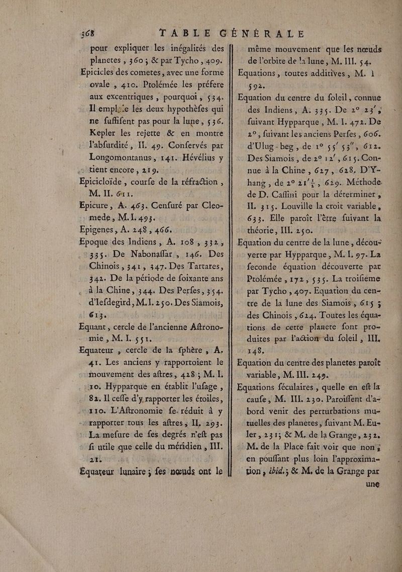 pouf expliquer les inégalités des | planetes , 360 ; &amp; par Tycho , 400. Epicicles des cometes, avec une forme ovale , 410. Prolémée les préfere aux excentriques , pourquoi, $34. Il empls'e les deux hypothèfes qui ne fufhifent pas pour la lune, 536. Kepler les rejette &amp; en montre l'abfurdité, IL. 49. Confervés par Longomontanus, 141. Hévélius y + tient encore, 219, Fhicloide , courfe de la réfraction , M. IL Grr. Epicure, À. 463. Cenfuré par Cleo- mede , M.L 493. Epigenes, À. 248 , 466. 335. De Nabonaflar , 146. Des Chinois , 341, 347. Des Tartares, 342. De la période de foixante ans à la Chine, 344. Des Perfes, 354. d'Iefdeoird,M.I. 250. Des Siamois, 613, Equant , cercle de Link te Aftrono- mie , M. I. 551. Equateur , cercle de la fphère , A, 41. Les anciens y rapportoient le mouvement des aftres, 428 ; M. L. 10. Hypparque en établit l’ufage , 82. Il cefle d’y rapporter les étoiles, 110. L’Aftronomie fe. réduit à y - rapporter tous les aftres, IL, 293. La mefure de fes degrés n’eft pas fi utile que celle du méridien , III. at re o ik Equateur lunaire ; fes nœuds ont le de l'orbite de 2 lune, M. III. 54. $92e des Indiens, À. 335. De 2° 23°, 29, fuivant les anciens Perfes , 606. d'Ulug-beg , de 1° 55° 55, 612. Des Siamois , de 2° 12°, 615. Con- nue à la Chine , 627, 628. D'Y- de D. Caflini pour la déterminer , IL, 315. Louville la croit variable, théorie, LIL 250. verte pat ppHAES M. IL 97. La feconde équation découverte pat Ptolémée ,172, 535. La troifieme par Tycho , 407. Equation du cen- tre de la lune des Siamois , 615 ; des Chinois , 614. Toutes les équa- tions de cette planete font pro= duites par la&amp;iom du foleil , LIL 148, variable, M, IL. 249. bord venir des perturbations mu- tuelles des planetes, fuivant M. Eu- ler, 231, &amp; M, de la Grange, 232. M. de la Place fait voir que non; en pouffant plus loin l’approxima- tion , ibid; &amp; M. de la Grange par une
