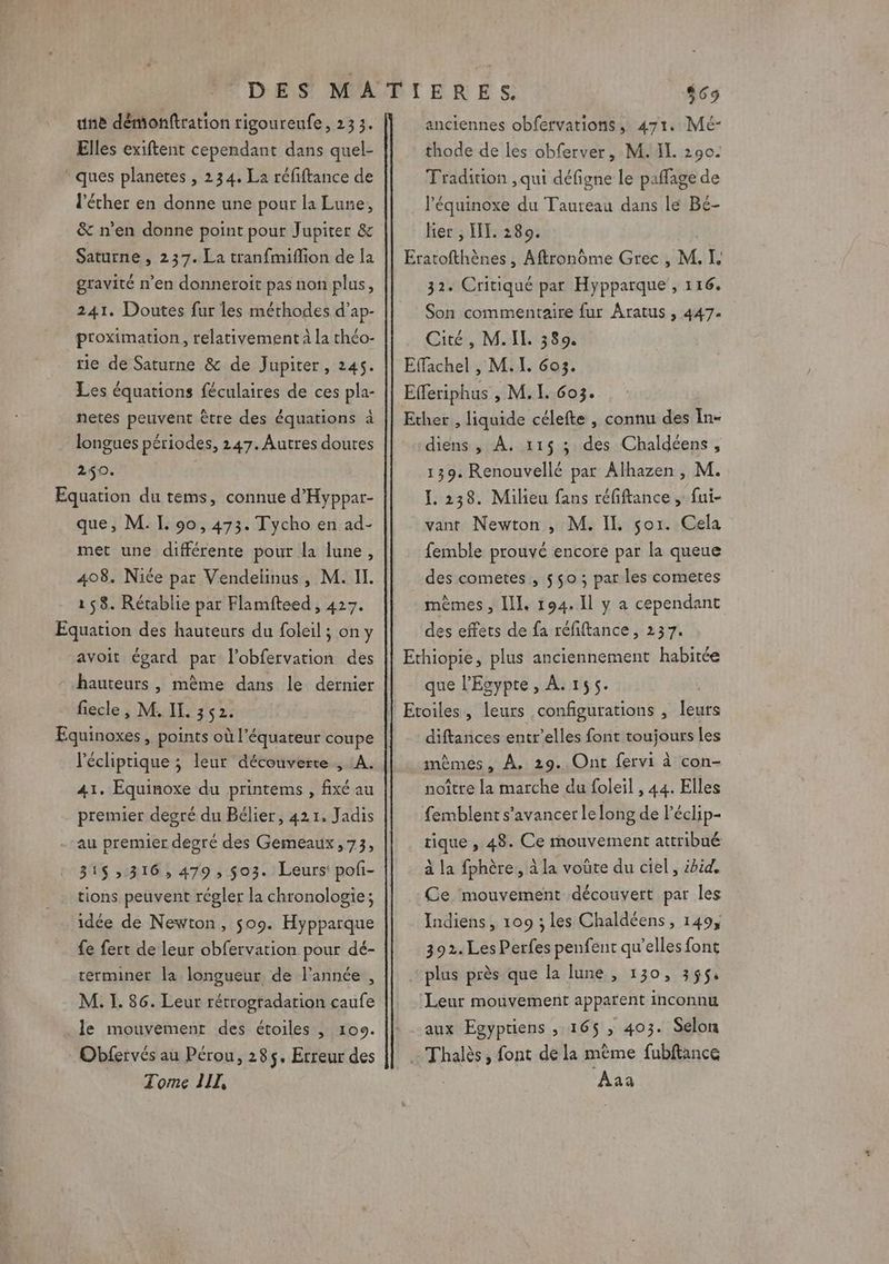 une démonftration rigoureufe, 233. Elles exiftent cependant dans quel- ques planetes , 234. La réfiftance de l'éther en donne une pour la Lune, &amp; n’en donne point pour Jupiter &amp; Saturne , 237. La tranfmifion de la gravité n’en donneroit pas non plus, 241. Doutes fur les méthodes d’ap- proximation, relativement à la théo- rie de Saturne &amp; de Jupiter, 245. Les équations féculaires de ces pla- netes peuvent être des équations à longues périodes, 247. Autres doutes 240. Equation du tems, connue d’'Hyppar- que, M. I. 90, 473. Tycho en ad- met une différente pour la lune, 408. Nice par Vendelinus, M. II. 158. Rétablie par Flamfteed , 427. Equation des hauteurs du foleil ; on y avoit égard par l’obfervation des hauteurs , mème dans le dernier fiecle , M. IL. 352. Equinoxes, points où l'équateur coupe l'écliptique ; leur découverte , A. 41. Equinoxe du printems , fixé au premier degré du Bélier, 421. Jadis - au premier degré des Gemeaux,73, 31$ 316, 479, $03. Leurs poli- tions peuvent régler la chronologie; idée de Newton, $09. Hypparque fe fert de leur obfervation pour dé- terminer la longueur de l’année , M. I. 86. Leur rétrogradation caufe le mouvement des étoiles , 109. Obfervés au Pérou, 285. Erreur des Tome LIL, anciennes obfervations, 471. Mé- thode de les obferver, M. II. 290: Tradition , qui défigne le paffage de l’équinoxe du Taureau dans le Bé- lier , HI. 280. Eratofthènes , Aftronôme Grec , M. I. 32. Critiqué par Hypparque , 116. Son commentaire fur Aratus , 447. Gates, Mi 339% Effachel , M. LL 603. Efferiphus ; M. I. 6o3. Ether , liquide célefte , connu des In- diens , À. 115 ; des Chaldéens, 139. Renouvellé par Alhazen, M. I. 238. Milieu fans réfiftance , fui- vant Newton , M. IL sor. Cela femble prouvé encore par la queue des cometes , 550 ; par les comeres mêmes, IL. 194.11 y a cependant des effets de fa réfiftance, 237. Ethiopie, plus anciennement habitée que l'Egypte, À. r55. | | Etoiles, leurs configurations , leurs diftances entr’elles font toujours Les mêmes, À, 29.. Ont fervi à con- noître la marche du foleil , 44. Elles femblent s’avancer le long de l'éclip- tique , 48. Ce mouvement attribué à la fphère,, à la voûte du ciel, ibid, Ce ‘mouvement découvert par les Indiens, 109 ; les Chaldéens, 149, 392. Les Perfes penfent qu’elles font plus près que la lune , 130, 355$, Leur mouvement apparent inconnu aux Egypriens ,.165$ , 403. Selon Thalès, font de la mème fubftance Aaa
