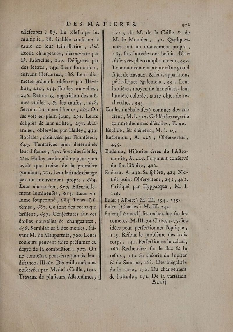 “ télefcopes ; 87. Le télefcope les multiplie , 88. Galilée confirme la caufe de leur fcintillation , ibid. Etoile changeante , découverte par D. Fabricius , 107. Défignées par des lettres , 149. Leut formation, fuivant Defcattes , 186. Leur dia- metre prétendu obfervé par Hévé- lius, 220, 233. Etoiles nouvelles, 236. Retour &amp; apparition des mè- mes étoiles , &amp; les caufes , 238. Servent à trouver l’heure , 287: On les voit en plein jour, 291. Leurs éclipfes &amp; leur utilité, 297. Auf- trales, obfervées par Halley, 433. Botéales , obfervées par Flamfteed , 649. Tentatives pour déterminer leur diftance , 657. Sont des foleils, 66e. Halley croit qu’il ne peut y en avoir que treize de la première grandeur, 661. Leur latitude change par un mouvement propre , 663. Leur aberration, 670. Eflenrielle- ment lumineufes, 683. Leur vo- lume foupçonné , 684. Leurs fyf tèmes , 687. Ce font des corps qui brûlent, 697. Conjeétures fur ces étoiles nouvelles &amp; changeantes , 698. Semblables à des meules, fui- vant M. de Maupertuis, 700. Leurs } couleurs peuvent faire préfumer ce degré de la combuftion, 707. On ne connoïtra peut-être jamais leur diftance , IL. 6o. Dix mille auftrales obfervées par M. de la Caille , 100. Travaux de plufeurs Aftronômes, 131, de M, de la Caïille &amp; de M. le Monnier, 132. Quelques- unes ont un mouvement propre , 265. Les boréales ont befoin d’être obfervées plus complettement, 333. Leur mouvementpropreeftungrand fujet de travaux, &amp; leurs apparitions périodiques également , 334. Leur lumière , moyen de la mefurer; leur lumière colorée, autre objet de re- cherches, 335. Etoiles (nébuleufes) connues des an- ciens , M. I. s 57. Galilée les regarde comme des amas d'étoiles, Il. 90. Euclide , fes élémens, M. I. 20, Euétemon , À. 216 ; Obfervateur , 455: Eudeme, Hiftorien Grec de l’Aftro- nomie, À. 247. Fragment confervé de fon hiftoire, 466. Eudoxe , À. 236. Sa fphère, 424. N'é- toit point Obfervateur , 243 , 461. Critiqué par Hypparque , M. L 116. Euler ( Albert ) M. UI. 194, 249. Euler (Charles) M. I. 242. Euler ( Léonard) fes recherches fur.les cometes, M. III. 79.Cité,93,95.Ses idées pour perfectionner l'optique , 115. Réfout le problème des trois corps, 141. Perfectionne le calcul, 166. Recherches fur le flux &amp; le reflux , 160. Sa théorie de Jupiter &amp; de Saturne, 168. Des inégalités de la terre, 170. Du changement de latitude, 172. De la variation Aaaii