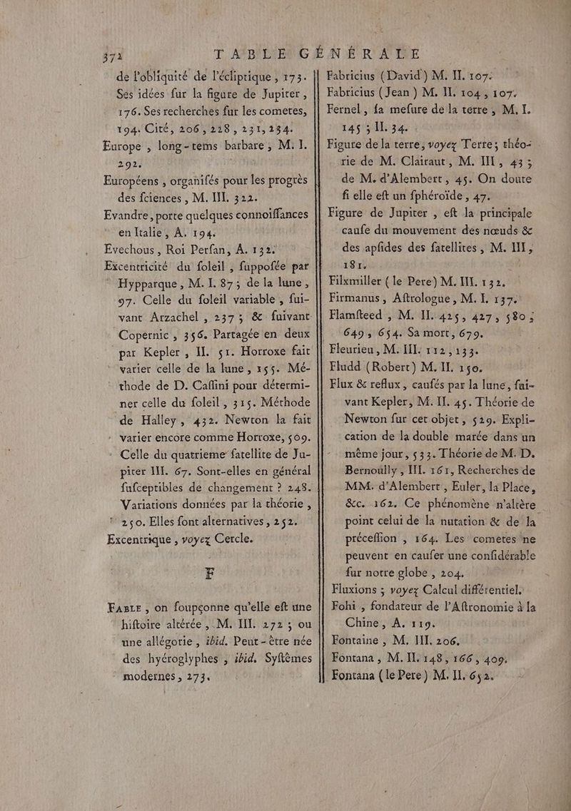 de l'obliquité de l'écliprique , 173. Ses idées fur la figure de Jupiter , 176. Ses recherches fur les cometes, 194. Cité, 206,218, 231,234. Europe , long-rems barbare, MI. 292, Européens , organifés pour les progrès des fciences , M. II. 322. Evandre, porte quelques connoïffances en Italie, À. 194, Evechous , Roï Perfan, À. 132: Excentricité du foleil , Hypparque , M. L. 87; de la lune, 97. Celle du foleil variable , fui- Copernic , 356. Partagée en deux par Kepler , IL $r. Horroxe fait varier celle de la lune, 255. Mé- thode de D. Cafñlini pour détermi- ner celle du foleil, 315. Mérhode de Halley, 432. Newton la fait - varier encore comme Horroxe, $69. * Celle du quatrieme fatellite de Ju- picer II. 67. Sont-elles en général fufceptibles de changement ? 248. Variations données par la théorie , © 2650. Elles font alternatives, 252. Excentrique , voyez Cercle. F Fasre , on foupçonne qu’elle eft une ” hiftoire altérée , M. IIL 272 ; ou une allésorie , ibid. Peut - être née des hyéroglyphes , sbid, Syflèmes modernes , 273. Fabricins (David) M. IL. 107. Fabricius (Jean ) M. IL, 104, 107. Fernel , fa mefure de la terre, M. I. 145 ; IL 34. Figure de la terre, voyez Terre; théo- rie de M. Clairaut, M. IT, 43; de M. d’Alembert, 45. On doute fi elle eft un fphéroïde , 47. caufe du mouvement des nœuds &amp; des apfdes des fatellites, M. HI, 181. Filxmiller (le Baie N M. TEL 132. Firmanus, Aftrologue , M. L 137. Flamfteed , M. IL. 425, 427, 580; 649, 654. Sa mott, 679. Fludd (Robert) M. IL 150. Flux &amp; reflux , caufés par la lune, fai- vant Kepler, M. IT. 45. Théorie de Newton fur cer objet, 529. Expli- cation de la double marée dans un même jour, $33. Théorie de M. D. Bernoully , IL. 161, Recherches de MM. d’Alembert , Euler, la Place, &amp;c. 161. Ce phénomène n’alrère point celui de la nutation &amp; de la préceflion , 164 Les comeres ne peuvent en caufer une confidérable fur notre globe , 204. Fluxions ; voyez Calcul différentiel, Fohi , fondateur de l’Aftronomie à la Chine, À, 119, Fontaine , M. III, 206. Fontana , M. IL 148, 166, 409. Fontana (le Pere) M. II. 652.