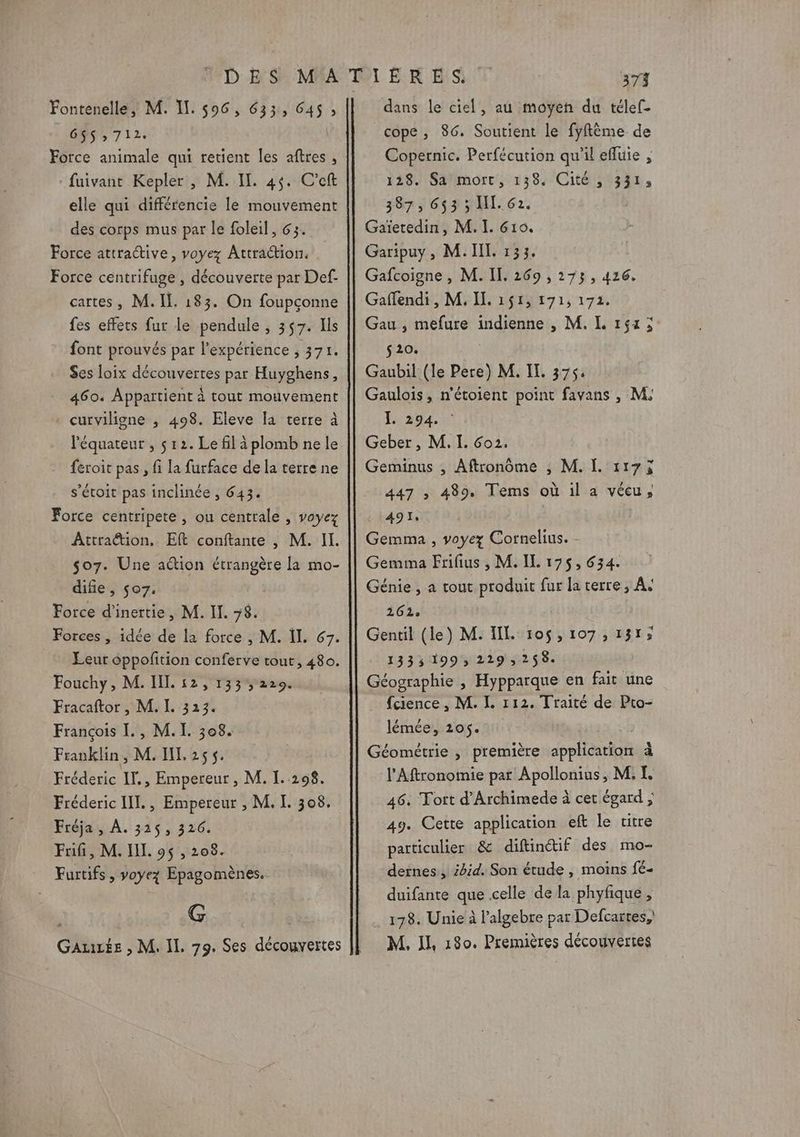 685,712, \ Force animale qui retient les aftres , :fuivant Kepler , M. IL. 45. C’eft elle qui différencie le mouvement des corps mus par le foleil, 63. Force attractive, voyez Attraction. Force centrifuge , découverte par Def- cartes, M. IL. 183. On foupçonne fes effets fur le pendule , 357. Ils font prouvés par l'expérience ; 371. Ses loix découvertes par Huyghens, 460. Appartient À tout mouvement . curviligne ,; 498. Eleve la terre à l'équateur , ç 12. Le fil à plomb ne le feroit pas, fi la furface de la terre ne s’étoit pas inclinée , 643. Force centripete , ou centrale , voyez Attraction. Eft conftante , M. II. $o7. Une action étrangère la mo- difie , $07. Force d'inertie, M. Il. 78. Forces , idée de la force , M. ÏL. 67. Leur oppofition conferve tout, 480. Fouchy, M. IL 12, 133229. Fracaftor , M. I. 323. François [. , M. I. 308. Franklin, M. IL 255. Fréderic IF. , Empereur, M. I. 298. Fréderic HI. , Empereur , M. L 308. Fréja, À. 3165, 326. Fifi, M. JL. 95 , 208. Furtifs, voyez Epagomènes. G GaAuLée , M. IL. 79. Ses découvertes 373 cope , 86. Soutient le fyflème de Copernic. Perfécution qu'il efluie , 128. Satmort, 138. Cité ; 331, 387) 643 NL. 62. Gaïetedin, M. I. 610. Garipuy, M. IL. 133. Gafcoigne , M. IL. 269 , 273, 426, Gaflendi , M. IL. 151, 171, 172. Gau , mefure indienne , M. L 154; s20. Gaubil (le Pere) M. IT. 375: Gaulois, n’étoient point favans , M, L 294. : Geber, M. I. 6o2. Geminus ; Aftronôme ; M. I. 1175 447 ; 489. Tems où il a vécu, 491 Gemma , voyez Cornelius. - Gemma Frifius , M. IL 175,634. Génie , a tout produit fur la terre, A+ 262: Gentil (le) M. IL 10$,107,131; 1335 199, 229 258. Géographie , Hypparque en fait une fcience , M. IL. 112. Traité de Pto- lémée, 205. Géométrie , première application à l’Aftronotmie par Apollonius, M. I. 46: Fort d’Archimede à cet égard ; 49. Cette application eft le titre particulier &amp; diftinctif des mo- deïnes, i4id. Son étude , moins fé- duifante que celle de la phyfique , 178. Unie à l’algebre par Defcaïtes,) M, IL, 180. Premières découvertes