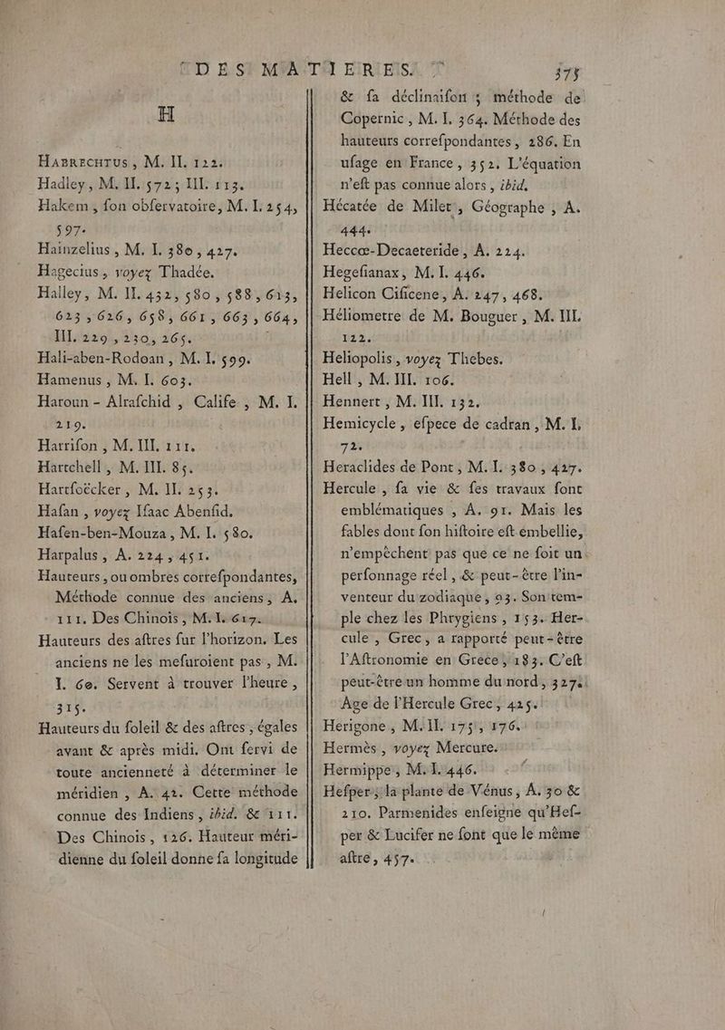 WC B'S H Hazrecarus , M. II. 122. Hadley, M. IL. 572; LL 113. Hakem , fon obfervatoire, M.L 254, $97- Hainzelius , M. L. 380 , 427. Hagecius , voyez Thadée, Hailey, M. IL 452, 580, 588, G13, 623,626, 658, GGI , 663 , 664, Haas, 550, 26%: | Hali-aben-Rodoan , M. I. 599. Hamenus , M. IL. G6o3. Haroun - Alrafchid , Calife , M. I. 219. Harrifon , M. II. 111. Harcchell , M. II. 85. Hartfoëcker, M. II. 253. Hafan , voyez Ifaac Abenfid, Hafen-ben-Mouza , M. L 580. Harpalus, A. 224,451. Hauteurs , ou ombres correfpondantes, Méthode connue des anciens, A, 111. Des Chinois, M. IL 617. Hauteurs des aftres fur l'horizon, Les anciens ne les mefuroient pas, M. > 1. Ge. Servent à trouver l'heure, 31$. Hauteurs du foleil &amp; des aftres , égales avant &amp; après midi. Ont fervi de toute ancienneté à déterminer le méridien , À. 42. Cette méthode Des Chinois, 126. Hauteur méri- dienne du foleil donne fa longitude &amp; fa déclinufon ; méthode de Copernic, M. I. 364. Méthode des hauteurs correfpondantes, 286. En ufage en France, 352, L'équation n’eft pas connue alors , ibid, Hécatée de Miler, Géographe , A. 444: Heccæ-Decaeteride, À, 224. Hegefianax, M. I. 446. Helicon Cificene, À. 247, 468. Héliometre de M. Bouguer, M. LL 1122. Heliopolis , voyez Thebes. Hell , M. IL. 106. Hennert , M. I. 132. Hemicycle , efpece de cadran , M. 1. 72. | Heraclides de Pont, M. L 380 ; 427. Hercule , fa vie &amp; fes travaux font emblématiques , A. 91. Mais les fables dont fon hiftoire eft embellie, n’empèchent pas que ce ne foit un. perfonnage réel , &amp; peut-être l’in- venteur du zodiaque , 93. Son tem- ple chez les Phrygiens , 153. Her- cule , Grec, a rapporté peut-être PAftronomie en Grece ; 183. C’eft peut-être un homme du nord, 3274! Age de l'Hercule Grec, 425. Herigone , MIT. 175, 176, Hermès , voyez Mercure. Hermippe, M. 1.446. Hefper:; la plante de Vénus, À. 30 &amp; 210. Parmenides enfeigne qu’Hef- per &amp; Lucifer ne font que le même aftre, 457.