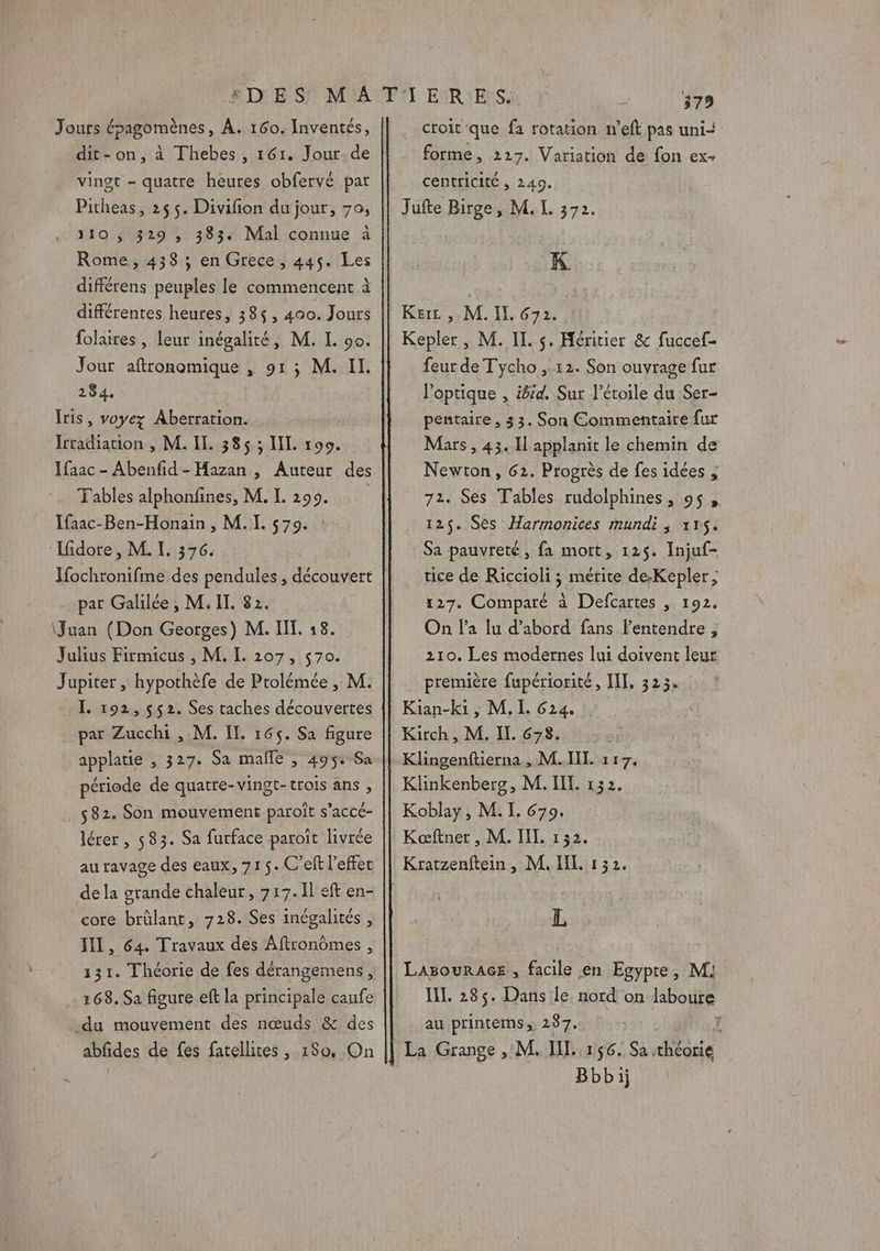 Jouts épagomènes, À. 160. Inventés, dit-on, à Fhebes , 161. Jour-de vingt - quatre heures obfervé par Pitheas, 25 5. Divifion du jour, 70, 110 , 329 ; 383. Mal connue à Rome, 438 ; en Grece, 445. Les différens peuples le commencent à différentes heures, 38%, 400. Jours folaires , leur inégalité, M. L 90. Jour aftronomique , 91; M. IL. 284, Iris, voyez Aberration. Irradiation , M. II. 385 ; LL 190. Ifaac - Abenfid-Hazan , Auteur des Tables alphonfines, M. L. 299. Ifaac-Ben-Honain , M. I. 579. : Lidore, M. I. 376. Y{ochronifme des pendules , découvert par Galilée , M. IT. 82. \Juan (Don Georges) M. IT. 18. Julius Firmicus , M. I. 207, $70. Jupiter , hypothèfe de Ptolémée , M. I. 192, $52. Ses taches découvertes par Zucchi , M. IT, 165. Sa figure applatie , 327. Sa mañle , 495: Sa période de quatre-vingt-trois ans , 582. Son mouvement paroît s’accé- lérer, 583. Sa furface paroït livrée au ravage des eaux, 715. C'eft l'effet dela grande chaleur, 717.11 eft en- core brülant, 728. Ses inégalités , III, 64. Travaux des Aftronômes , 131. Théorie de fes dérangemens, 168. Sa figure eft la principale caufe du mouvement des nœuds &amp; des abfdes de fes fatellites , 1So, On 379 croit que fa rotation n’eft pas uni- forme, 227. Variation de fon ex- centricité , 240. Jufte Birge, M. L. 372. K Kerc ,. M. IL, 672. Kepler , M. IL. s. Héritier &amp; fuccef- feur de Tycho ,.12. Son ouvrage fur l'optique , grd. Sur l'étoile du Ser- pentaire , 33. Son Commentaire fur Mars , 43. Il applanit le chemin de Newton, 62. Progrès de fes idées , 72. Ses Tables rudolphines, 95, 125. Ses Harmonices mundi, 115. Sa pauvreté, fa mott, 125. Injuf- tice de Riccioli ; mérite de;Kepler ; 127. Comparé à Defcartes , 192. On l’a lu d’abord fans l'entendre ;, 210. Les modernes lui doivent leur première fupériorité, IL, 323. Kian-ki ; M. L 624. Kirch, M. IL. 678. Klingenftierna , M.IIL 117, Klinkenberg, M. IL. 132. Koblay, M. I. 679. Kæftner , M. IL 152. L LagourAGes , facile en Egypte, M! IL. 285. Dans le nord on laboure au printemss 237. { Bbbij
