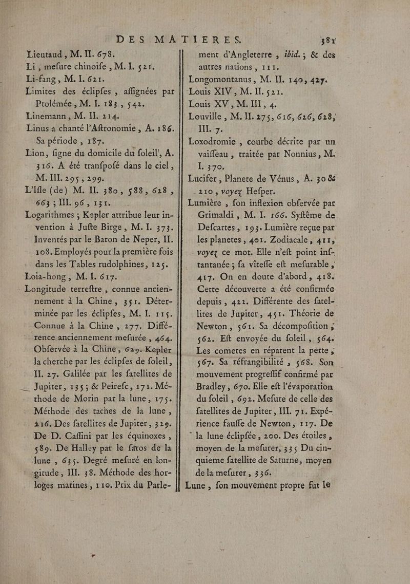 Lieutaud , M. Il. 678. Li, mefure chinoife , M. L. ç2r. Li-fang, M. I. 621. Limites des éclipfes , aflignées par Ptolémée , M. I. 183, 542. Linemann, M. Il. 214. Linus à chanté l’Aftronomie , À, 186. Sa période , 187. Lion, figne du domicile du foleil', A. 316. À été tranfpofé dans le ciel, M. IIL 295,299. L'Ifle (de) M. IL 380, 588, 628, 663 ; I. 96 , 131. Logarithmes ; Kepler attribue leur in- vention à Jufte Birge, M. I. 373. Inventés par le Baron de Neper, II. 108. Employés pour la première fois dans les Tables rudolphines, 125. Loia-hong , M. I. 617. Longitude terreftre , connue ancien- nement à la Chine, 3$1. Déter- minée par les éclipfes, M. I. 115. Connue à la Chine , 277. Diffé- rence anciennement mefurée , 464. Obfervée à la Chine, 629. Kepler la cherche par les éclipfes de foleil, II. 27. Galilée par les farellites de _ Jupiter, 1353; &amp; Peirefc, 171. Mé- thode de Morin par la lune, 175. Méthode des taches de la lune, 216. Des fatellites de Jupiter , 329. De D. Caflini par les équinoxes , 539. De Hall:y par le faros de la lune , 635. Degré mefuré en lon- gitude, II. 38. Méthode des hor- loges matines , 110. Prix du Parle- 38% ment d'Angleterre , 5hid.; &amp; des autres nations, 111. Longomontanus, M. Il. 140, 427. Louis XV , M. II, 4. Louville , M. IL. 275, 616, 626, 618, JL 7. Loxodromie , courbe décrite par un vaiffeau , traitée par Nonnius, M. 1370, Lucifer , Planete de Vénus, À. 30 &amp; -210, voyez Hefper. Lumière , fon inflexion obfervée par Grimaldi , M. I. 166. Syftème de Defcartes, 193. Lumière reçue par les planetes , 401. Zodiacale, 411, voyez ce mot. Elle n’eft point inf- tantanée ; fa vitefle eft mefurable ; 417. On en doute d’abord, 418. Cette découverte à été confirmée depuis , 422. Différente des fatel- lites de Jupiter, 451. Théorie de Newton, 561. Sa décompofition ; 562. Eft envoyée du foleil, 564. Les cometes en réparent la perte, 567. Sa réfrangibilité ; 568. Son mouvement progrefif confirmé par Bradley, 670. Elle eft l’évaporation du foleil , 692. Mefure de celle des fatellites de Jupiter, IL 71. Expé- rience faufle de Newton, 117. De  Ja lune éclipfée , 200. Des étoiles, moyen de la mefurer, 33$ Du cin- quieme fatellite de Saturne, moyen de la mefurer, 336. Lune , fon mouvement propre fur le