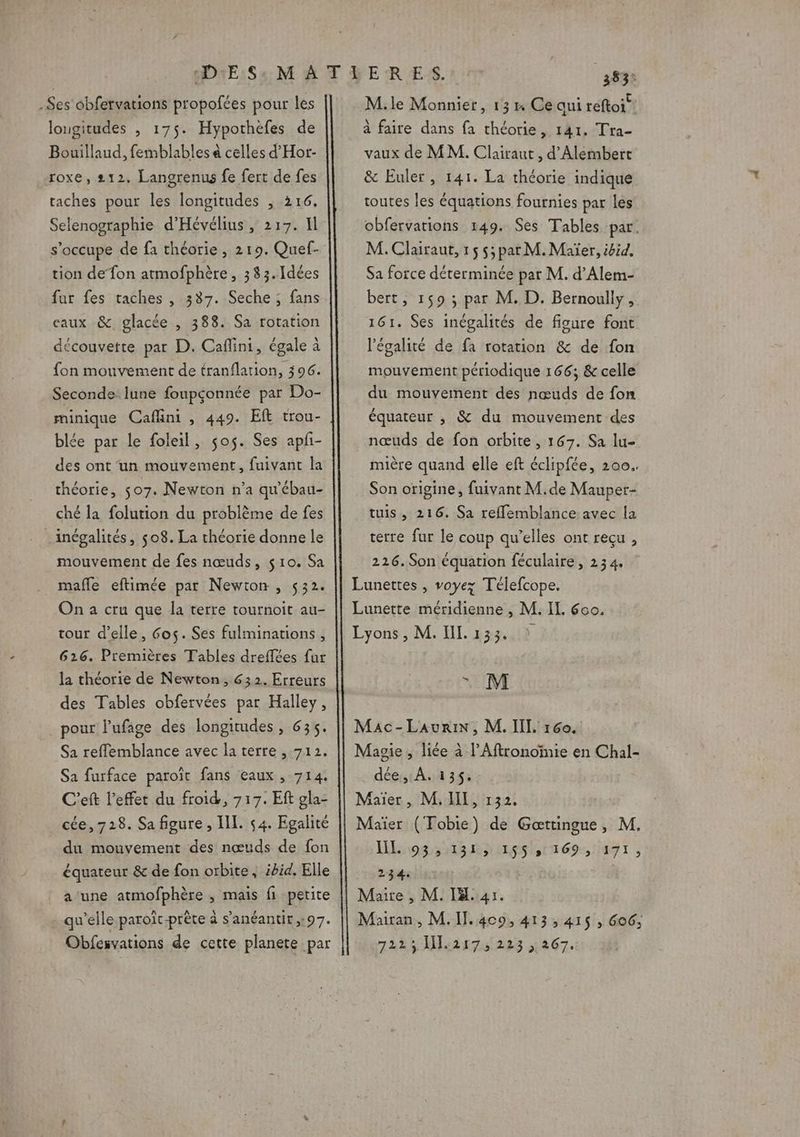 -Ses obfervations propofées pour les lougitudes , 175. Hypothèfes de Bouillaud, femblables à celles d'Hor- roxe, 212. Langrenus fe fert de fes taches pour les longitudes , 216, Selenographie d'Hévélius, 217. Il s'occupe de fa théorie, 219. Quef- tion defon atmofphère » 333.Idées fur fes taches , 337. Seche ; fans caux &amp; glacée , 388. Sa rotation découvette par D. Caflini, égale à fon mouvement de tranflation, 396. Seconde lune foupçonnée par Do- minique Caflini , 449. Eft trou- blée par le foleil, sos. Ses apfi- des ont un mouvement, fuivant la théorie, s07. Newton n’a qu'ébau- ché la folution du problème de fes inégalités, 508. La théorie donne le mouvement de fes nœuds, $10. Sa mafle eftimée par Newton , 532. On a cru que la terre tournoit au- tour d’elle, 6os. Ses fulminations , 626. Premières Tables dreffées fur la théorie de Newton, 632. Erreurs des Tables obfervées par Halley, pour l’ufage des longitudes , 635. Sa reflemblance avec la terre , 712. Sa furface paroît fans eaux , 714. C'eft l'effet du froid, 717. Eft gla- ce, 728. Sa figure , IL. 54. Egalité du mouvement des nœuds de fon équateur &amp; de fon orbite, ibid. Elle a une atmofphère , mais fi petite qu'elle paroïc-prête à s’anéantit,:97. Obfesvations de cette planete par 383? M.le Monnier, 13» Ce qui réftoi® à faire dans fa théorie, 141. Tra- vaux de MM. Clairaut , d’'Alembert &amp; Euler, 141. La théorie indique toutes les équations fournies par les obfervarions 149. Ses Tables par. M. Clairaut, 15 $;par M. Maïer, ibid, Sa force déterminée par M. d’Alem- bert, 159 ; par M. D. Bernoully, 161. Ses inégalités de figure font l'égalité de fa rotation &amp; de fon mouvement périodique 166; &amp; celle du mouvement des nœuds de fon équateur , &amp; du mouvement des nœuds de fon orbite, 167. Sa lu- mière quand elle eft éclipfée, 200. Son origine, fuivant M.de Mauper- tuis, 216. Sa reffemblance avec la terre fur le coup qu’elles ont reçu , 226. Son équation féculaire, 234. . M dée, À. 135. loss Ras tm 69: IT I ; 234: rar iruass 867.