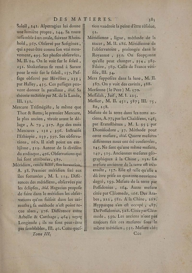 Soleil , 241. Alpetragius lui donne une lumière propre , 144. Sa route refflemble à un ovale, fuivant Rhein- qui a peut-être connu fon vrai mou- vement, 495. Ses phafes obfervées, M. II. 94. On le voit fur le foleil , 151. Shakerlœus fe rend à Surate pour le voir fur Le foleil , 157. Paf- fage obfervé par Hévélius , 233 ; part Halley , 435. Ces paffages peu- vent donner la parallaxe , ibid. Sa théorie rectifiée par M. de la Lande, ES Mercure Trifmégifte, le même que Thot &amp; Butta; le premier Mercure, le plus ancien , vivoit avant le dé- luge , À. 79 , 317. Âge des trois Mercures , 131, 356. Inftruifit l'Ethiopie , 159, 397. Ses obferva- tions, 169. Il n’eft point un em- blème , 319. Auteur de la divifon du zodiaque, 496. Obfervations qui lui font attribuées, 587. Méridien, cercle fitif, fon invention, A. 38, Premier méridien fixé aux îles fortunées , M. I. 114. Difé- rences des méridiens, obfervées par les éclipfes, ibid. Hagecius propofe de faire dans le méridien les obfer- vations qu'on faifoit dans les azi- muths; fa méthode n’eft point re- cue alers, 376. Différence entre Arbelle &amp; Carthage , 464; voyez Longitude ; ils ne font peut-être pas femblables, ITF. 46. Cerre quef- Tome IIT, tion vaudroit la peine d’être réfolue, ve: Méridienne , ligne, méthode de la tracer , M. IL. 286. Méridienne de l’obfervatoire , prolongée dans le Royaume , 350. On foupçonne qu’elle peut changer , 354, 389. Filaire, 589. Celle de France véri- fiée , II. 34. Mers fuppofées dans la lune, M. IT. 387. On y voit des cavités, 388. Merfenne (le Pere) M. 570. Meffalah , Juif, M. I. 225. Meflier, M. IL 451, 5873 IX. 7, 80,258. Mefure de la terre dans les tems an- ciens, À. 77; pat les Chaldéens, 146; pat Eratofthènes ; M. L 35 ; par Dionifiodore , 37. Méthode pouf cette mefure, id. Quatre mefures différentes nous ont été confervées, 145. Ne font qu’une même mefure, 149, $0$. Anciennes mefures géo- graphiques à la Chine , 152. La mefure ancienne de la terre eft très- exaéte, 157. Elle eft telle qu’elle à dû être prife au quarante-neuvieme degré, 159. Mefure de la terre par Poflidonius , 164. Autre mefure citée par Cléomede, 166. Des Ara- bes ; 222, 581. A'la Chine, 267. Hyppatque s’en eft occupé ; 487. De Poflidonius, $ 28. Citée par Cléo- mede, $30. Les anciens n’ont pas toujours fait ces mefures fous: le même méridien, 531. Mefure chi Cce