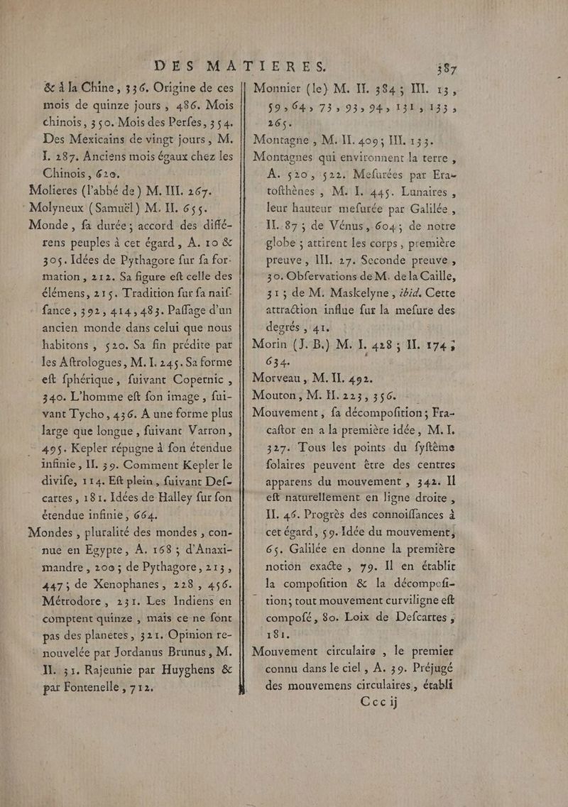 DES MATIERES. 387 &amp; à la Chine, 336, Origine de ces || Monnier (le) M. IT. 384; IL 13, mois de quinze jours , 486. Mois 59» 643 73» 935 94, 1315 133; Chinois, 350. Mois des Perfes, 354. 216$. Des Mexicains de vingt jours, M. || Montagne , M. IL. 400: IL 133. Ï. 287. Anciens mois égaux chez les || Montagnes qui environnent la terre, Chinois , 620. À. 520, 522. Mefurces par Era- Molieres (l'abbé de) M. IL. 267. I] tofthènes , M: 1. 445. Lunaires, : Molyneux (Samuël) M. IL. 655. leur hauteur mefurée par Galilée, Monde , fa durée; accord des diffé- IL..87 ; de Vénus, 6o4, de notre rens peuples à cet égard, À. 10 &amp; 305$. Idées de Pythagore fur fa for: mation , 212. Sa figure eft celle des €lémens, 215$. Tradition fur fa naif- fance , 392, 414,483. Paflage d’un ancien monde dans celui que nous habitons , $20. Sa fin prédite par les Aftrologues, M. I. 245. Sa forme - eft fphérique, fuivant Copernic, 340. L'homme eft fon image, fui- vant Tycho, 436. À une forme plus large que longue , fuivant Varron, 495. Kepler répugne à fon étendue infinie , IL. 39. Comment Kepler le divife, 114. Eft plein, fuivant Def- cartes , 181. Idées de Halley fur fon étendue infinie, 664. Mondes , pluralité des mondes , con- nue en Egypte, À. 168 ; d’Anaxi- mandre , 200 ; de Pythagore, 213, 447; de Xenophanes, 228, 456. comptent quinze , mais ce ne font pas des planetes, 321. Opinion re- globe ; attirent les corps, première preuve , III. 27. Seconde preuve, 30. Obfervations de M. dela Caille, 313 de M. Maskelyne, ibid. Cette attraction influe fur la mefure des degrés , 41. Morin (J.B.) M. Ï. 428; IL 174, 634. Morveau , M. IL. 492. Mouton, M.Ïl.223,356 Mouvement, fa décompofition; Fra- caftor en a la première idée, M. I. 327. Tous les points du fyftème folaires peuvent être des centres apparens du mouvement , 342. Il eft naturellement en ligne droite, IL. 46. Progrès des connoiffances à cet égard, 9. Idée du mouvement, 6s. Galilée en donne la première notion exacte , 79. Il en établit la compofition &amp; la décompofi- tion; tout mouvement curviligne eft compofé, 80. Loix de Defcartes , 181. IL 31. Rajeuhie par Huyghens &amp; pat Fontenelle , 712. connu dans le ciel, À. 39. Préjugé des mouvemens circulaires, établi Cccij