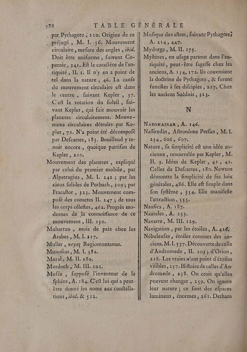 par Pythagore ; 2 10. Origine de ce préjugé , M. L 56 Mouvement circulaire , mefure des angles , ibid. Doit ètre uniforme , fuivant Co- pernic, 341. Eft le caractère de l'an- tiquité ; IL 1. Il n’y en a point de tel dans la nature , 46. La caufe du mouvement circulaire eft dans le centre , fuivant Kepler , 57. C’eft la rotation du foleil , fui- vant Kepler, qui fait mouvoir les planetes circulairement. Mouve- mens circulaires détruits-par Ke- pler, 71. N'a point été décompofé par Defcartes, 185. Bouillaud y te- noit encore , quoique partifan de Kepler , 210. Mouvement des planètes , expliqué par celui du premier mobile, par Alpetragius , M. I. 242 ; par les cieux folides de Purbach, 309; par Fracaftor , 3123. Mouvement com- pofé des cometes II. 247 ; de tous les corps céleftes, 462. Progrès mo- dernes de la connoiffance de ce mouvement , [IL 130. Muharran , mois de paix chez les Arabes , M. I. 217. Muller , voyez Regiomontanus. Munofus , M. I. 382. Mural, M. IL 280. Murdoch , M. IL 102. Mufée , fuppofé l'inventeur de la fphère, À. 184. C’eft lui qui a peut- ètre donné les noms aux conftella- tions , éoid, & 512. Mufique des aftres, fuivant ÉFEAAEUReS À. 214, 447 Mydorge, M. IL 175. Myftères, en ufage partout dans l’an- tiquité, peut-être fagelle chez les anciens, À. 134, 172. Ils couvroient la doctrine de Pythagore , & furent funeftes à fes difciples , 217. Chez les anciens Suédois , 323. N NABONASSAR , À. 146. Nafiredin, Aftronôme Perfan, M.I. 254, 606, 607. cienne , renouvelée par Kepler , M. IT. 3. Idées de Kepler , 41, 42. Celles de Defcartes, 180. Newton démontre la fimplicité de fes loix générales, 486. Elle eft fimple dans fon fyftème , 554 Elle manifefte l'attraion, 555. ; Naufica, À. 187. Nauteles , À. 233. Navarre, M. IL. 129. Navigation , par les étoiles, À. 426 Nébuleufes , étoiles connues des an- ciens. M. I. s $7. Découvertede celle d’Andromede , Il. 103; d'Orian, 228. Les vraies n’ont point d’étoiles vifbles, 2 $ 7. Hiftoire de celles d’An- dromede , 258. On croit qu’elles peuvent changer , 259. On ignore leur nature ; ce font des efpaces lumineux , énormes , 261. Derham Z