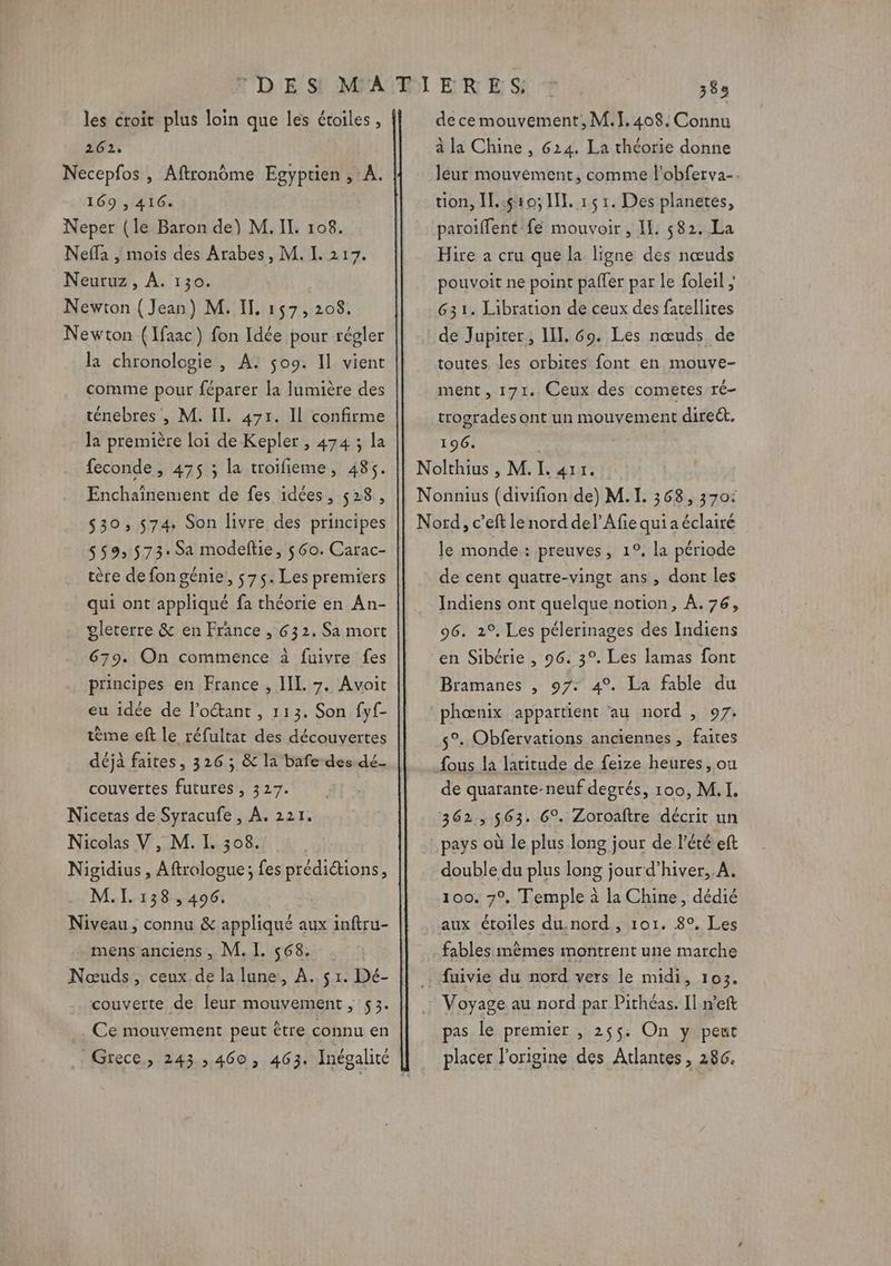 les croit plus loin que les étoiles , 262, Necepfos , Aftronôme Egyptien, A. 169 , 416. Neper (le Baron de) M. IL. 108. Neffa , mois des Arabes, M. I. 217. Neuruz, À. 130. Newton ( Jean) M. IL, 157, 208. Newton (Ifaac) fon Idée pour régler la chronologie, A: $o9. Il vient comme pour féparer la lumière des ténebres , M. Il. 471. Il confirme la première loi de Kepler , 474 3 la feconde, 475 ; la troifieme, 485. Enchaînement de fes idées, 528, $30;, 574. Son livre des principes 559,573. Sa modeftie, 560. Carac- tère de fon génie, 575. Les premiers qui ont appliqué fa théorie en An- gleterre &amp; en France , 632. Sa mort 679. On commence à fuivre fes principes en France , IL 7. Avoit eu idée de l’octant , 113. Son fyf- tème eft le réfultat des découvertes déjà faites, 326 ; &amp; la bafe- des dé- couvertes futures , 327. Nicetas de Syracufe , À. 221. Nicolas V , M. I. 308. Nigidius , Aftrologue; fes prédiétions, M.I. 138,496. Niveau, connu &amp; appliqué aux inftru- mens anciens , M. I. 568. couverte de leur mouvement, 53. Ce mouvement peut être connu en Grece, 243,460, 463. Inégalité de ce mouvement, M.]. 408. Connu à la Chine , 624. La théorie donne leur mouvement, comme l'obferva-. tion, IL:510; II. 15 1. Des planetes, paroiffent fé mouvoir , IL. 582. La Hire a cru que la ligne des nœuds pouvoit ne point pafler par le foleil ; 631. Libration de ceux des fatellites de Jupiter; II. 69. Les nœuds de toutes. les orbites font en mouve- ment, 171. Ceux des cometes ré- trogrades ont un mouvement direét. 196. Nolthius , M. I. 411. Nonnius (divifion de) M. I. 368, 370: Nord, c’eft le nord del’Afiequiaéclairé le monde: preuves, 1°. la période de cent quatre-vingt ans , dont les Indiens ont quelque notion, À. 76, 96. 2°, Les pélerinages des Indiens en Sibérie , 96. 3°, Les lamas font Bramanes , 97: 4°. La fable du phœnix appartient ‘au nord , 97. 5°. Obfervations anciennes , faites fous la latitude de feize heures, ou de quarante- neuf degrés, 100, M.I. 362,563. 6°. Zoroaftre décrit un pays où le plus long jour de l'été eft double du plus long jour d’hiver,.A. 100. 7°, Temple à la Chine, dédié aux étoiles du.nord , 101. 8°, Les fables mêmes montrent une marche fuivie du nord vers le midi, 103. Voyage au nord par Pithéas. Il n’eft pas le premier , 255. On y peut placer l'origine des Atlantes, 286.