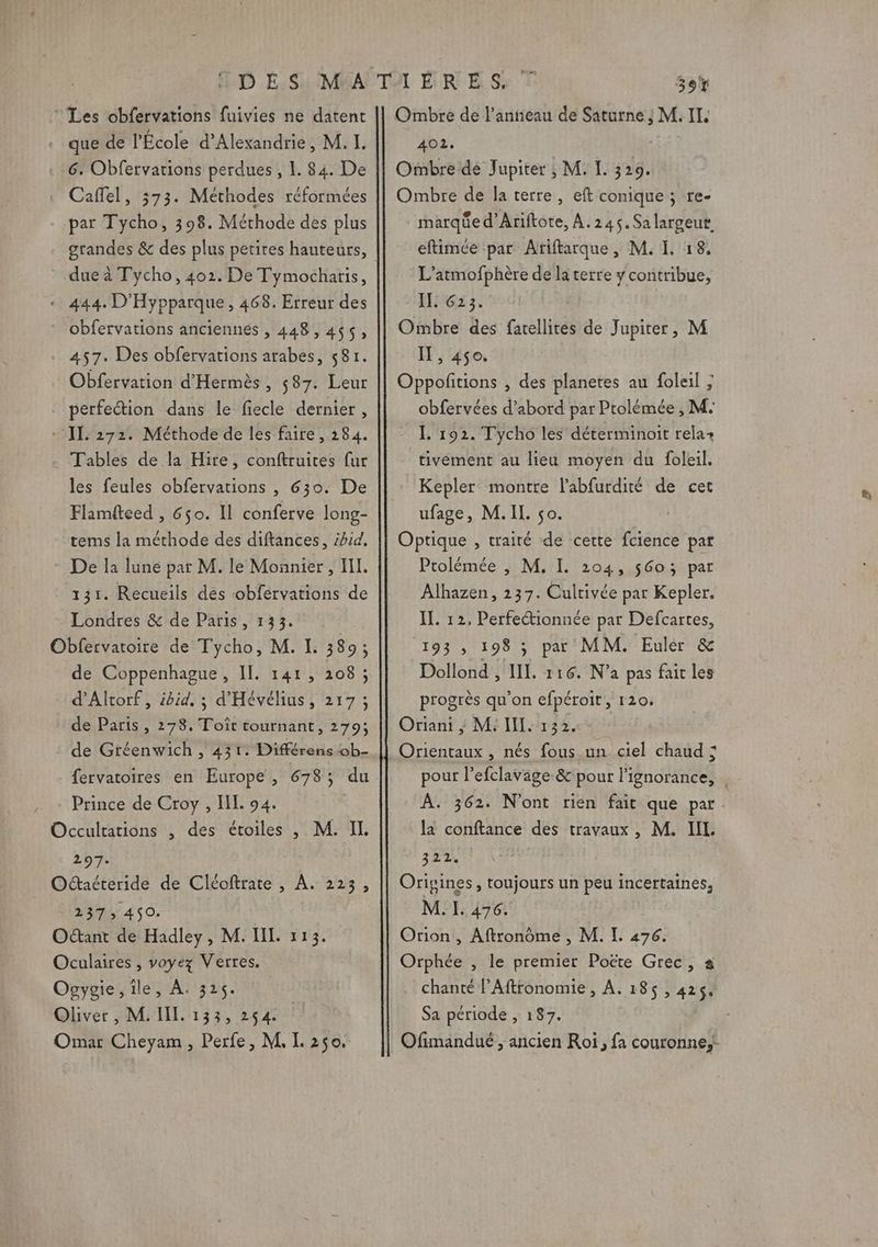 ‘Les obfervations fuivies ne datent « que de l’École d'Alexandrie, M, I. 6. Obfervations perdues , 1. 84. De Caffel, 373. Méthodes réformées par Tycho, 398. Méthode des plus dueà Tycho, 402. De Tymocharis, « 444. D'Hypparque, 468. Erreur des * obfervations anciennes , 448,455, . 457. Des obfervations arabes, 581. Obfervation d'Hermès, 587. Leur perfection dans le fiecle dernier, + ]L: 272. Méthode de les faire, 284. . Tables de la Hire, conftruites fur les feules obfervations , 630. De Flamiteed , 650. Il conferve long- tems la méthode des diftances, ibid, * De la lune par M. le Monnier , HI. 131. Recueils dés cobfervations de Londres &amp; de Paris, 133. Obfervatoire de Tycho, M. I. 389; de Coppenhague, IL. 141, 208 ; d’Altorf, ibid, ; d'Hévélius, 217 ; de Paris, 278. Toît tournant, 279; de Gréenwich , 431. Différens ob- fervatoires en Europe, 678; du Prince de Croy , IL. 94. Occultations , des étoiles , M. IL 297. Oaéteride de Cléoftrate , À. 223, 2375 450. Octant de Hadley, M. IIL 113. Oculaires , voyez Verres, Ogygie, ile, À. 325. Oliver , M. IL. 133, 254. | Omar Cheyam , Perfe, M, [L 250. Ombre de l’antieau de Saturne ; M. II. 402, Ombre dé Jupiter ; M. I. 329. Ombre de la terre, eft conique ; re- marqüe d’Ariftote, À.245.Sa largeut eftimée par Atiftarque, M. I. 18, L’atmofphère de la terre y contribue, IL 623. Ombre des fatellites de Jupiter, M I , 450. Oppofitions , des planetes au foleil ; obfervées d’abord par Ptolémée , M: IL. 192. Tycho les déterminoit rela+ tivément au lieu moyen du foleil. Kepler montre l’abfurdité de cet ufage, M.IL. so. Optique , traité de cette fcience par Ptolémée ; M, I. 204, 56o; par Alhazen, 237. Cultivée par Kepler. IL. 12, Perfectionnée par Defcartes, 193 , 198 ; pa MM. Euler &amp; Dollond , IL. 116. N’a pas fait les progrès qu'on efpéroit, 120, Oriani ; M: III. 132. Orientaux , nés fous un ciel chaud ; À. 362. N'ont rien fait que par la conftance des travaux, M. IIL 322 Origines, toujours un peu incertaines, M.I. 476. Orion , Aftronoôme , M. I. 476. Orphée , le premier Poëte Grec, a chanté l’Aftronomie , À. 185 , 425$. Sa période , 187. Ofimandué , ancien Roï, fa couronne, Las