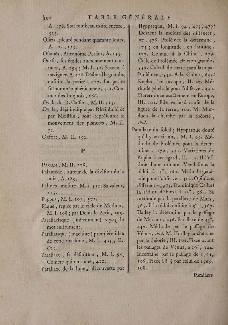PE À. 1738. Son tombeau exifte encore, s23: | Ofiris, pleuré pendant quarante jours, A, 104, 326 Oftanès , Aftronôme Perfan, À. 135. Ourfe, fes étoiles anciennement con- nues, À.294; M. I. 32. Servent a naviguer, À. 426. D'abord lagrande, , ‘enfuite la petite , 427. La. petite (” fufnommée phénicienne, 441. Con- nue des Iroquois , 286. Ovale de D. Cafini, M. IL. 316. Ovale, déjà indiqué par Rheinhold &amp; pat Moaftlin , pour repréfenter le mouvement des planetes, M. II. 71. Oxfort, M. IL 151. P PAGAN , M. Il. 208. Palaméde , auteur de la divifion de la nuit, À. 189. Palmes , mefure, M. I. $ 12. Sa valeur, SAS] Pappus , M. [. 207, 572. Pâque , réglée par le cicle de Methon, M. IL. 208 ; par Denis le Petit, 209. Parallactique (inftrument) voyez. le mot inftrument, Parallatique ( machine) première idée de cette machine, M. I. 4033 Il. Gol. Parallaxe , fa définition , M. LE 95, Comete qui enaune, 410. Hypparque, M. I. 94; 47$ ; 4772 _Devient la mefure des diftances , 97 ; 478. Ptolémée la détermine , 17$ ; en longitude , en latitude, 177. Connue à la Chine , 279. Celle de Ptolémée eft trop grande, 537. Calcul de cette parallaxe par Ptolémée, -539. A la Chine, 633: Kepler s’en occupe , II. 27. Mé- thode générale pour l’obferver, 300. … Dérerminée exactement en Europe, III. 1or. Elle varie à caufe de à figure de la terre, 102. M. Mur- doch da cherche par la théorie , ibid, Parallaxe du foleil ; Hypparque douté qu'il y en aitune, M. IL. 99. Mé- thode de Ptolémée pour la déter- miner , 179 , 541. Variations de Kepler à cet égard , II. 113.11 l’ef- time d’une minute. Vendelinus la réduit à 15”, 160. Méthode géné- tale pour l’obferver, 300. Opinions différentes, 363. Dominique Caflini la réduit d’abord à 12°, 364 Sa méthode par la parallaxe de Mars ; 365. Il la réduit enfuite à 9x, 367. Halley la détermine par le paffage de Mercure, 436. Parallaxe de 45, _437. Méthode par le paflage de Vénus , ibid. M. Horfley la cherche par la théorie , HI. 102. Fixée avant les pañfages de Vénus, à 10°, 104 Incertaine par le paflage de 1767, 106, Fixée à 8+ pat celui de 1769, 108. Parallaxe