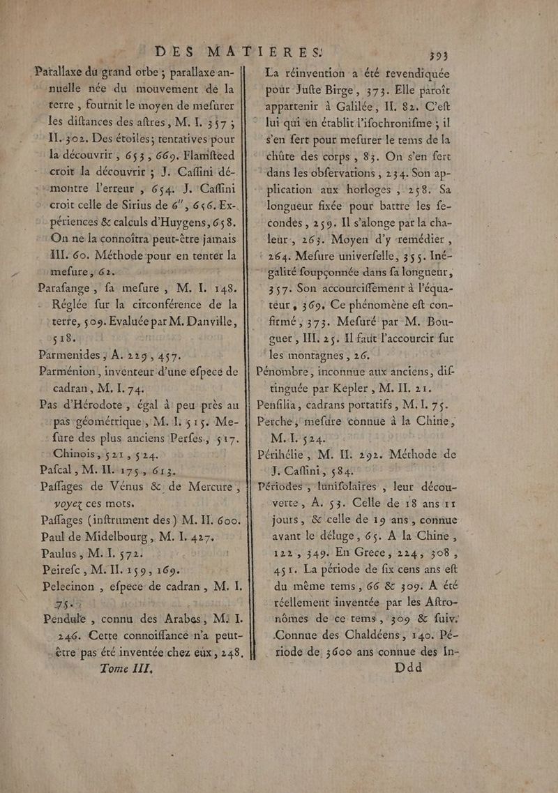 ges du grand otbe ; parallaxe an- nuelle née du mouvement de la terre , fournit le moyen de mefurer les diftances des aftres, M. I. 357 ; IL. 302, Des étoiles; tentatives pour la découvrir , 653 , 669. Flamfteed croit la découvrir ; J. Caflini dé- montre l'erreur | 6$4: J. Cafini croit celle de Sirius de 6” périences &amp; calculs d'Huygens, 658. On ne la connoitra peut-être jamais INT, 6o. Méthode pour en tenter la mefure ; 62. Parafange , fa mefure , M. I. 148. Réglée fur la circonférence de la terre, 509. ER par M. Re TEr 518. Parmenides ; À. 229,457. Parménion, inventeur d’une efpecé de cadran, M. I. 74. Pas d’Hérodote , égal à peu près au pas géométrique, M. 1: 515. Me- fure des plus anciens Perfes. S 17. Chinois, 521,524. Pafcal , M. IL 175, G13. Pañfages de Vénus &amp;: de Mercure, voyez ces mots. Paflages (inftrument des) M. II. 6oo. Paul de Midelbourg , M. I. 427. Paulus , M. I. $72. Peirefc, M. IL. 159, 169. Pelecinon , efpece de cadran, M. I. 7$°2 | Pendule , connu des Arabes, Mi I. 246. Cette connoiffance n'a peut- être pas été inventée chez eux, 248. Tome IIT, 393 La réinvention à été revendiquée pour Jufte Birge, 373. Elle paroît appartenir à Galilée, IL. 82, C’eft lui qui en établit l’ifochronifme ; il S'en fert pour mefurer le tems de la chüte des corps , 83. On s’en fert dans les obfervations , 234. Son ap- plication aux horloges , 258. Sa longueur fixée pour battre les fe- condes , 259. Il s’alonge par la cha- leür, 263. Moyen d’y remédier, ! 264. Mefure univerfelle, 355. Iné- galité foupçonnée dans fa longueur, 357: Son accourciffement à l’équa- ‘téur, 369, Ce phénomène eft con- fitmé, 373. Mefuré par M. Bou- guer , IL. 25. I faut Paccourcir fur les montagnes , 26. Pénombre, inconnue aux anciens, dif tinguée par Kepler , M. IL 21. Penflia, éadrans portatifs M7. Perche; mefure connue à la Chine, M. 524. Périhélie , M. IE. 292. Méthode de J. Cafini, 584. Périodes ; lunifolaires , leur décou- verte, À. 53. Celle de 18 ans rr jours, &amp; celle de 19 ans , connue avant le déluge, 65. À la Chine, 122, 349. En Grèce, 2124, 308, 451. La période de fix cens ans eft du mème tems, 66 &amp; 309. À été réellement inventée par les Aftro- nômes de ce tems,°309 &amp; fuiv. Connue des Chaldéens, 140. Pé- riode de 36090 ans connue des fn- Ddd
