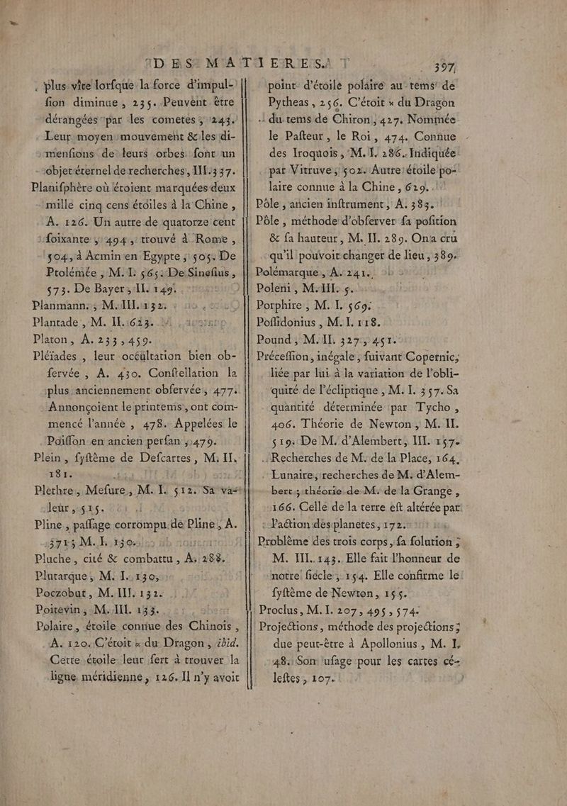 . Plus: vice lorfque la force d'impul- fion diminue, 23$.-Peuvent être dérangées par des cometes ; 243. Leur moyen mouvement &amp;les di- menfions de leurs orbes font un --objerérernel de recherches, INL.337. Planifphère où éroient marquées deux mille cinq cens étoiles à la Chine, À. 126. Un autre de quatorze cent Âoixante ÿ 494 ,: trouvé à Rome, $04, à Acminen Egypte ;: 505: De Ptolémée , M. IL: 56; : De Sinefus ; 573: De Bayer, IL. 149: Planmann:,; MI: 32, Plantade , M. IL.:623. Platon, A.233, 459. Pléïades , leur océültation bien ob- fervée ; A. 430. Conftellation la plus anciennement obfervée, 477. Annoncçoient le printems’, ont com- mencé l’année , 478. Appelées le Poïflon en ancien perfan ,:479. Plein , fyftème de Defcartes , , M I 181. Plethre, pen M. I. $12. Sa vas lehr ,ug#s. dc Pline, paflage corrompu de Pline, A. 37:5 M. E 150.2 ; | Pluche, cité &amp; combattu, We 288, Plutarque; M. I:130, : | Poczobut, M.IIT. 132. Poitevin ; M. IL. 133. Polaire, étoile conriue des Chinois , À. 120. C’étoit « du Dragon, kid. Cette étoile leur fert à trouver la ligne. méridienne, 126.1] n’y avoit _— | 397 point d'étoile polairé au tems! de Pytheas , 256. C’éroit » du Dragon : du tems dé Chiron,, 427. Nommée le Pafteur , le Roi, 474. Connue des Iroquois , M. I. 286. Indiquée pat Vitruve ; 02. Autrelétoile po- laire connue à la Chine , 629... Pôle , ancien inftrument, À. 383.1 Pôle , méthode d’obferver fa pofition &amp; fa hauteur, M. II. 289. Ona cru qu'il pouvoit changer de lieu, 389. Polémarque,, A. 241. Poleni, MH. s Porphire , M. IL. $69: Pofidonius , M. I. r18. Pound, M.IL. 327, 4ç1. liée par lui à la variation de l’obli- quité de l’écliptique , M. I. 357. Sa quantité déterminée par Tycho, 406. Théorie de Newton ,; M. II. 519: De M. d'Alembert, IL. 157. Recherches de M. de la Place, 164, . Éunaire, recherches de M: d’Alem- bert,;:théorie de M. de la Grange, 166. Celle de la terre eft altérée par : Paétion destplanetes, 172. Problème des trois corps, fa folution ; M. II. 143. Elle fait l'honneur de notre: fiécle ; 154. Elle confirme le! fyftème de Newton, 165. Proclus, M.I. 207,495, 574: Projections , méthode des projections; due peut-être à Apollonius, M. I 484 Som ufage pour les cartes cé- leftes , 107. |