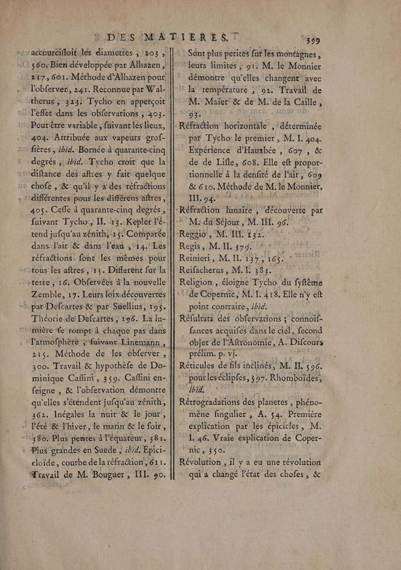 therus , 3232 Tycho‘en apperçoit Peurètre variable , fuivant les lieux, 404. Attribuée aux vapeurs grof- fières , ibid. Bornée à quarante-cinq degrés ;; ibid. Tycho croit que la - ‘différentes! pour les: différens aftres, 405. Cefle à quarante-cinq degrés, dans. l'air &amp; dans: l’eau , ‘14. “Les! Zemble, 19. Leurs loix:-découverres Théoriede Defcartes, 196. La lu- mière fe rompt à chaque pas dans l'atmofphère ; fuivant Linemann , 300. Travail &amp; hypothèfe de Do- qu’elles s'étendent jufqu” au zénith, 362. Inégales la nuit &amp; le jour, … l'été &amp; l'hiver, le matin &amp; le foir, ‘380. Plus pentes à l'équateur, 381. Plus grandes en Suede , ibid. Epici- cloïde, courbe dela réfraétion, 61 1. Æravail de M. Bouguer , IL. 90. 399 : Sont plus petites fur les montâgnes , ‘leurs limites ; 91: M. le Monnier démontre qu’elles changent avec © la température ; 92. Travail de M. Maïer &amp; de M. dé la Caille, 53: par Tycho: le premier , M. L. 404. Expérience d'Hauxbée , Go7 , &amp; de de Lifle, 608. Elle eft propor- tionnelle à la denfité de l'air, Gog &amp; 610. Mad De M: a Monnier, HI. 04. d M: du Séjour , M. IL. 96. M. I. 132. Regis, M. II. 3g.d a) Reinieri, M. II. 137 ù 16$. Reifacherus, ML 383. Religion , éloigne Tycho du fyfème ‘de Copernic; M. I. 418. Elle n'y eft point contraire, ébid. Réfulrars dés ébfervations ; connoif- fances acquifes dans le ciel, fecond ébjer de lAftronomie, A. Difcours prélim. p. vj. Réticules de fils inclinés, MH 96. “pout leséclipfes, $97- Rhomboïdes, ibid, Récrogradations des planeres ; phéno- mène fingulier , A. 54. Première explication par les épicicles , M. 1 46. Vraie explication de Coper- Mc, 350; Révolution , il y a eu une révolution * qui a changé l'état des chofes, &amp;