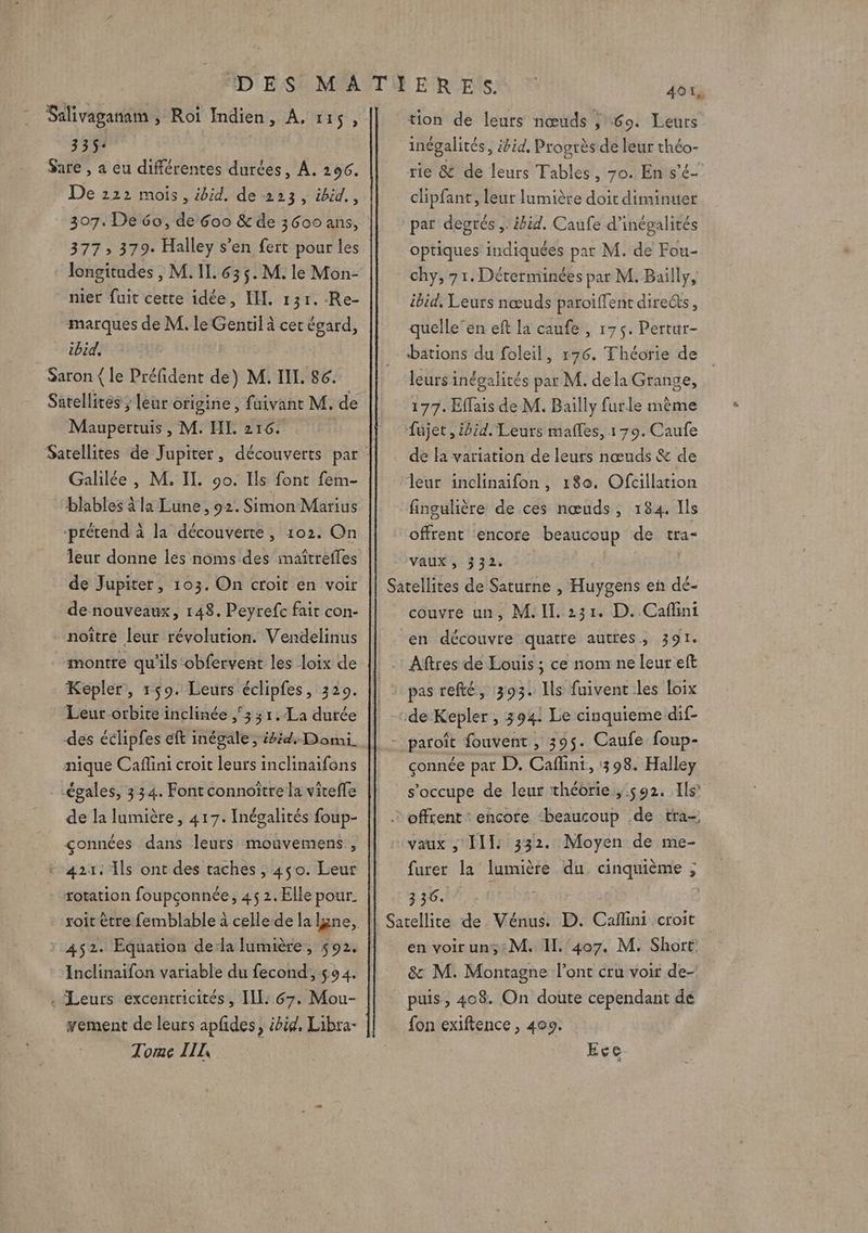 Salivaganam , Roi Indien, À, 115, 335: Sare , a eu différentes durées, À. 206. De 222 mois, ibid. de 223, ibid., 307. De 60, de 600 &amp; de 3600 ans, 377 » 379. Halley s’en fert pour les longitudes , M. II. 63 5. M. le Mon- nier fuit cette idée, IL. 131. -Re- marques de M. le Gentil à cet égard, ibid, Saron { le Préfident de) M. III. 86. Satellites ; [eur origine, fuivant M. de Maupertuis , M. HL 216. Galilée, M. IL. 90. Ils font fem- blables à la Lune, 92. Simon Marius ‘prétend à la découverte, 102. On leur donne les noms des imaîtrefles de Jupiter, 103. On croit en voir de nouveaux, 148. Peyrefc fair con- noître leur révolution. Vendelinus montre qu'ils obfervent les loix de Kepler, 159. Leurs éclipfes, 329. Leur orbite inclinée 3 3 1.La durée des éclipfes eft inégale, ibid. Domi. nique Caffini croit leurs inclinaifons égales, 334. Font connottre la viteffe de la lumière, 417. Inégalités foup- çonnées dans leurs mouvemens , 421: Ils ont des taches , 450. Leur rotation foupçonnée, 45 2. Elle pour. soit être femblable à celle de la lune, 452. Equation de:la fumière, 592. Inclinaifon variable du fecond,, 594. . Leurs excentricités, IL: 67. Mou- yement de leurs apfides, ibid, Libra- Torme IIL tion de leuts nœuds ; 69. Leurs inégalités, ibid. Progrès de leur théo- rie &amp; de leurs Tables, 70. En s'é- clipfant, leut lumière doit diminuer par degrés ,. ibid. Caufe d’inégalités optiques indiquées par M. de Fou- chy, 7 1. Dérerminées par M. Bailly, ibid, Leurs nœuds paroiffent dire@s, quelleen eft la caufe , 175. Pertur- bations du foleil, 176. Théorie de leurs inégalités par M. dela Grange, 177. Effais de M. Bailly furle mème Sujet, ibid. Leurs mafles, 179. Caufe de fa variation de leurs nœuds &amp; de leur inclinaifon , 180. Ofcillation fingulière de ces nœuds, 184. Ils offrent encore beaucoup de tra- Vaux, 332. couvre un, M. IE. 231. D. Caflini en découvre quatre autres, 391. çonnée par D. Caffini, 1398. Halley s’occupe de leur théorie ,.592. Ils furer la lumière du cinquième ; 3 36. en voirun;:M. IL. ‘407, M. Short. &amp; M. Montagne l'ont cru voir de- puis , 408. On doute cependant de fon exiftence , 409. | Ece