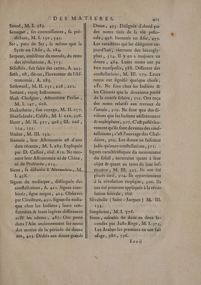 Seneque , fes connoiffances , fa pré- dition, M. I. 130, 543. Ser, pays de Ser, le même que la Syrie ou l’Afe , À. 284. Serpent, emblème du monde, du téms des révolutions, À. $r5. Séfoftris , fait faire des cartes, À. 443. Seth , eft, dit-on, l'inventeur de l'Af- tronomie, À. 283. Sethward , M. IL 151, 208 , 211. Sextant, voyez Inftrumens. Shah Cholgius , Aftronôme Perfan , M. I. 147, Go8. Shakerlœus , fon voyage, M. IL 157. Sharfedaula , Calife, M. L 222, 596. Short , M. Il. 327, 408 ; IIL 106, 124 1035. ; Shulze , M. IL. 132. Siamois , leur Aftronomie eïit d’une date récente, M. I. 283. Expliquée par D. Caffini , ibid, 612. Ne tien- nent leur Aftronomie ni de Chine, ni de Ptolémée , 615. Siene , fa diftance à Alexandrie, M. L 458. Signes du zodiaque, diftingués des conftellations , À. 421. Signes com- binés , figne azigos, 423. Obfervés par Cléoftrate, 45 0. Signes du zodia- formités &amp; leurs legères différences avéé les nôtres ; 487. Ont porté dans l’Afie anciennement les noms des années de la période de douze ans, 493. Dédiés aux douze grands 403 des noms tirés de la vie pafto- tale, 498. Inventés en Afie, 490. Les caractères qui les défignent au- jourd’hui , viennent des hierogly- phes, 514. Il y en à toujours eu douze , 484. Leurs noms ont pu être tranfpofés, 588. Different des conftellations, M. III. 279. Leurs noms ont fignifié quelque chofe, 281. Ne font chez les Indiens &amp; les Chinois que la douzieme partie de la courfe folaire, 302. Ont recu des noms relatifs aux travaux de l'année, 305. Ne font que des di- vifons que les Indiens additionnent &amp; multiplient, 307. C’eft poftérieu- rement qu'ils font devenus des conf- cellations ; c’eft l'ouvrage des Chal- déens, 309. Les douze ne faifoient jadis qu'onze conftellations , 317. Signes caraériftiques du mouvement du foleil ; incertains quant à leur objet &amp; quant au tems de leur inf. titution , M. IL 3o1. Ils ont été placés tard, 3504. [ls appartiennent à la révolution tropique ,, 306. Ils ont été pourtant appliqués à la révo- lution fidérale , ébid. Silvabelle ( Saint - Jacques) M. I. 131$, Simplicius, M. I. 576. Sinus, calculés de deux en deux {e- condes par Jufte Birge , M. L. 373. Les Arabes les premiers en ont fait ufage, 586, 596. Eeeij