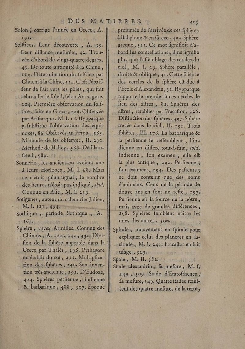 Soloh ; corrige l’année en Grece, A. 191. Solftices. Leur découverte s1À.%39. Leur diftance mefurée, 42. Trou- vée d’abord de vingt-quatre degrés, 43. De toute antiquité à la Chine, 119. Détermination du.folftice par Chueniàla Chine, 114. C'eft lépaif- feur de l'air vers les pôles, qui fait rebrouffer le foleil, felon Anaxagore, 204 Première obfervation. du folf- tice, faite en Grece , 1226. Obfervée y fubftitue l’obfervation des équi- noxes, 86 Obfervés au Pérou, 285. Méthode de.les obferver, Il, 290, Méthode de Halley,. 585. De Flam- fteed , 89. Sonnerie , les anciens.en avoient une à.leurs Horloges, M. Ï. 68. Mais ce n’étoit qu'un. fignal ; le nombre dés heures n’étoit pas indiqué , ibid. Connue en Afe,.M. I. 210.. Sofigenes , auteur du calendrier Julien, M. I. 127, 494. ; Sothique , période, Sahique SA. 164 Chinois , À. 110,343, 3$0: Divi- en établit douze, 211. Muluplica- tion très-ancienne , 292. D’Eudoxe, 424. Sphères perfienne ,: indienne &amp; barbarique ; 488 ; 507, Epoque préfumée de l’arrivéederces fphères à Babylone &amp;en Grece , 490. Sphère greque, 512. Ce mot fignifioit d’a- bord les conftellations , il ne fignifie plus que l’affemblage des cercles. du ciel, M. LL 29. Sphère parallèle ë droite &amp; oblique; 30. Cette fcience des cercles de la fphère eft due à l'Ecole d'Alexandrie, 3 1. Hypparque lieu des aftres , 82. Sphères, des Diftinétion des fphères, 497. Sphère tracée dans le eiel, II. 291. Trois fphères , IL. 276. La barbarique &amp; la perfenne fe reffemblent , l’in- dienne en differe tout-à-fait, ibid. Indienne , fon examen elle eft la plus antique : 292. Perfienne ; fon examen ,,294.: Des pañteurs ; ne doi contenir que. des, noms d'animaux. Ceux de la période de douze ans en font un refte , 297. Perfienne eft la fource de la nôtre, 298. Sphères femblent naître les unes des autres , 309. expliquer celui des planetes en la- rufage ; 3294 149 ,/$09. Stade d’Eratofthenes ; fa mefure, 149. Quatre ftades réful- tent des quatre mefures de la terre,
