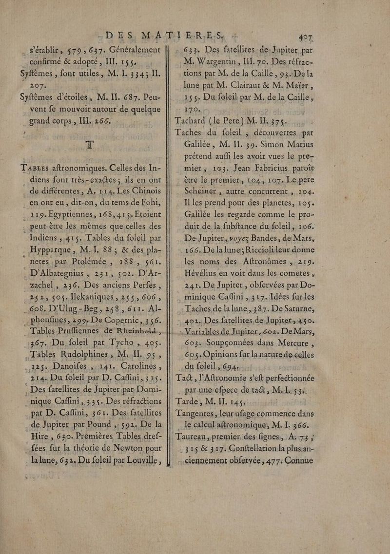 … s'établir. 579 ; 637. Généralement confirmé &amp; adopté, III. 155, Syftèmes , font utiles, M. I. 3343 Il. ” 2072 Syftèmes d'étoiles, M. II, 687. Peu- vent fe mouvoir autour de quelque grand corps, IN. 266. | T Tagzes aftronomiques. Celles des In- diens font très-exactes ; ils en ont de différentes, A. 114, Les Chinois . 119. ÆEgyptiennes, 168,415« Etoient | peut-être les mèmes que;celles des Indiens ,.415. Tables du foleil par . Hypparque », M1, 88; &amp; des pla- netes ,par Ptolémée , 188, 561. ) D'Albategnius 221, 02e D'Ar- zachel , 236. Des anciens Perfes, 252, 506. Iekaniques, 255,606, 608. D'Ulug-Beg, 258, 611. Al- phonfines, 299: De Copernic, 356. Tables. Pruffiennes de Rheinhold., 367. Du foleil par Tycho , 405. . Tables Rudolphines, M: IL os . 12 $: Danoifes , 141. Carolines, 214. Du foleil par D. Cafini, 3 . Des fatellites de Jupiter par Domi- - nique Cafini, 335. Des réfractions Hire, 630. Premières Tables dref- fées, fur la théorie de Newton pour . la lune, 63 2. Du foleil par Louville, 633. Des fatellites, de: Jupiter par M. Wargentin, Il. 70. Des réfrac- ions par M. de la Caille, 93.:De la lune par M. Clairaut &amp; M. Maïer, 15 5. Du foleil par M. de la Caille, 170. découvertes pat Galilée, M. IL. 39. Simon Marius prérend aufli les avoir vues le pre- mier ; 103. Jean Fabricius paroît être le premier:, 104, 107. Le pere Scheiner , autre concurrent ; 104. Il les prend pour des planetes, 105. Galilée les regarde comme le pro- duit de la fubftance du foleil, 106. De Jupiter, voyez Bandes, de Mars, les noms des Aftronômes , 219. Hévélius en voit dans les cometes, 241. De Jupiter, obfervées par Do- minique Calini ,,3 17. Idées furles Taches.de la lune.,,387. De Saturne, 603. Soupçonnées dans Mercure , 605-Opinions fur la nature de celles du foleil 694; par-une:efpece de ta, M k534: