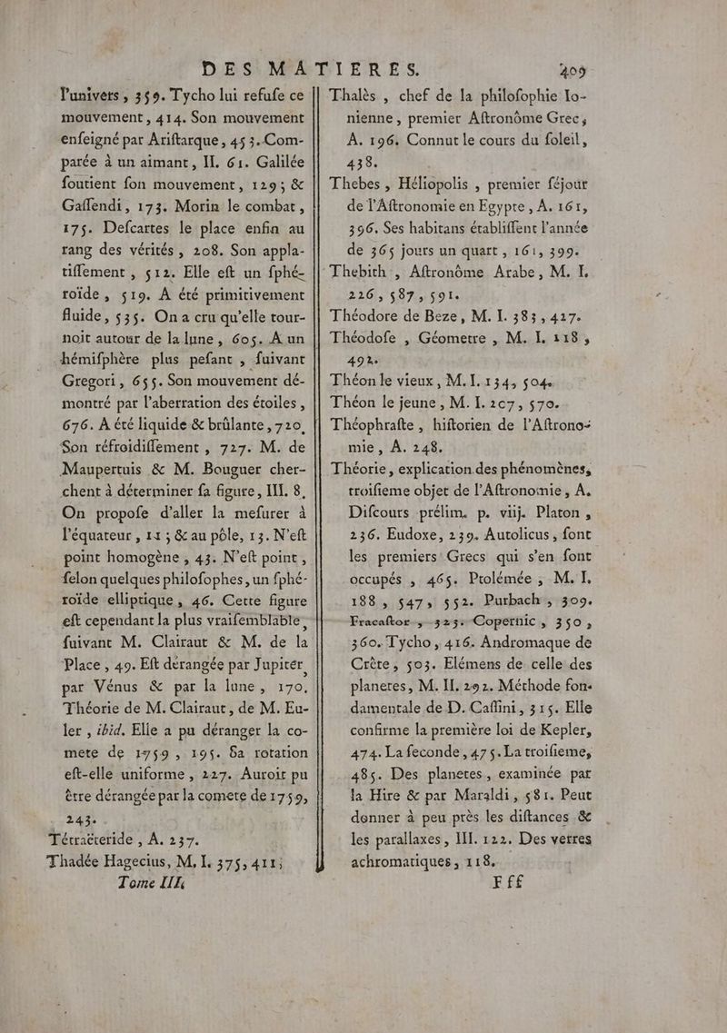Punivets , 359. Tycho lui refufe ce mouvement , 414. Son mouvement enfeigné par Ariftarque , 45 3. Com- parée à un aimant, IL 61. Galilée foutient fon mouvement, 129; &amp; Gaflendi, 173. Morin le combat, 175. Defcartes le place enfin au rang des vérités , 208. Son appla- tiffement , 512. Elle eft un fphé- roïde , $19. À été primitivement fluide, $35. Ona cru qu’elle tour- noit autour de la lune, 6os. A un hémifphère plus pefant , fuivant Gregori, 655. Son mouvement dé- montré par l’aberration des étoiles, 676. À été liquide &amp; brülante ,710. Son réfroidiflement , 727. M. de Maupertuis &amp; M. Bouguer cher- chent à déterminer fa figure, IL. 8, On propofe d'aller la mefurer à l'équateur , 11 ; &amp; au pôle, 13. N’eft point homogène , 43. N’eft point, felon quelques philofophes, un fphé- roïde elliptique, 46. Cette figure eft cependant la plus vraifemblable, fuivanc M. Clairaut &amp; M. de la ‘Place , 49. ER dérangée par J upitér par Vénus &amp; par la lune, 170, Théorie de M. Clairaut, de M. Eu- ler , :bid. Elie à pu déranger la co- mete de 1759, 195. 6a rotation eft-elle uniforme , 227. Auroir pu 243. Tétracreride , À. 237. Thadée Hagecius, M, I 375,411: Tome [LH 409 Thalès , chef de la philofophie Io- nienne , premier Aftronôme Grec, À. 196. Connut Le cours du foleil, 438. Thebes , Héliopolis , premier féjour de l’Aftronomie en Egypte, A. 161, 396, Ses habitans établiffent l’année de 365$ jours un quart , 161, 399. 226,587; $9l Théodore de Beze, M. L 383,417. Théodofe |, Géometre , M. I. 118, 492 Théon le vieux, M.I.134, so4 Théon le jeune , M. I. 2c7, 570. Théophrafte , hiftorien de l’Aftrono- mie, À. 248. Théorie, explication.des phénomènes, troifieme objet de l’Aftronomie , A. Difcours prélim. p. vüj. Platon, 236. Eudoxe, 239. Autolicus, font les premiers Grecs qui s’en font occupés , 465. Prolémée ,; M. TI. 188 , $47» 552. Purbach, 309. Eracaftor ; 323: Copernic » 350» 360. Tycho , 416. Andromaque de Crète, 503. Elémens de celle des planeres, M. IL. 292. Méthode fon. damentale de D. Caflini, 315. Elle confirme la première loi de Kepler, 474. La feconde , 475. La troifieme, 485. Des planetes, examinée par la Hire &amp; par Maraldi, 581. Peut donner à peu près les diftances .&amp; les parallaxes , II. 122, Des verres achromatiques, 118. FFf£