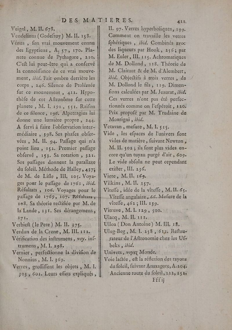 Vendelinus (Godefroy) M. IL 158. Vénus , fon vrai mouvement connu des Egyptiens , À, $7, 170. Pla- nete connue de Pythagore , 210. C’eft lui peut-être qui a confervé la connoiïffance de ce vrai mouve- ment, id. Fait ombre derrière les corps , 246. Silence de Ptolémée fur ce mouvement , 412. Hypo- thèfe de cet Aftronôme fur cette planete , M. I. 191, $$r. Raïfon de ce filence, 196. Alpetragius lui donne une lumière propre, 244. À fervi à faire l’obfervation inter- médiaire , 398. Ses phafes obfer- vées , M. IL. 94. Paffage qui n'a point lieu , 1$2. Premier paflage obfervé , 143. Sa rotation , 321. Ses paflages donnent la parallaxe du foleil. Méthode de Halley, 4373 de M. de Lifle , II, 105. Voya- ges pour le pañlage de 1761, ibid. Réfulrats , 106. Voyages pour le paflage de 1769, 107. Réfultarss 108. Sa théorie rectifiée par M. de la Lande , 131. Ses dérangemens, Ile Verbieft (le Pere) M. IL 375. Verdun de la Crene, M. IL 112, Vérification des inftrumens , voy. inf- trumens , M. I. 298. Vernier, perfeétionne la divifion de Nonnius, M. I. 369. | Verres, groffiffent les objets , M.IL 303, 6o1. Leurs effets expliqués, Aït. Comment on travaille les verres fphériques , ibid. Combinés avec des liqueurs par Hook, 256; par M. Euler, IL. 115. Achromariques de M. Dollond, 118. Théorie de M. Clairaut &amp; de M. d'Alembert, ibid. Objedtifs à trois verres , de M. Dollond le fils, 119. Dimen- fions calculées par M. Jeaurat, ibid, Ces verres n'ont pas été perfec- tionnés comme on fefpéroit , 120. Prix propofé par M. Trudaine de Montigni , ibid. Vetavan , mefure, M. I. sr. Vide , les efpaces de l’univers font vides de matière , fuivant Newton , M. IL. 502 ; ils font plus vides en- core qu'un tuyau purgé d'air, 609. Le vide abfolu ne peut cependant exifter , III. 236. Viete, M. IL 169. Vilkins, M. IL 157. Viteffe , idée de la vitefle, M.IL. 65. Viteffe angulaire, 66. Mefure de la vitefle, 462 ; LIL 139. Vitruve , M. I. 129, 500. Ulacq, M. IL 117, Ulloa ( Don Antoine) M. IL. 18. Ülus-Beg , M. FL 258 , 611. Reftau- rateur de l’Aftronomie chez les Uf- beks , ibid, Univers ,.vayez Monde. Voie lactée , eft la réflexion des rayons du foleil, fuivant Anaxagore, À.204;, - Ancienne route du foleil, 222,252 Fffij