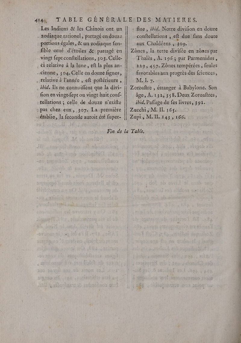 portions égales, &amp; un zodiaque fen- fible orné d’étoiles &amp; partagé en vingt fept conftellations, 303. Celle- ci relative à la lune, eft la plus an- ibid. Is ne connoiflénc que la divi- fion en vingt-fept ou vingt-huit conf- tellations ; celle de douze n’exifte CPR ms conftellations , eft due fans doute aux Chaldéens ,:309. Thalès, À. 196; par Parmenides, 229, 457. Zônes tempérées , feules favorables aux progrès des fciences, ME 7. âge, À. 132, 358. Deux Zoroaftres, ibid, Paffage de fes livres, 392.