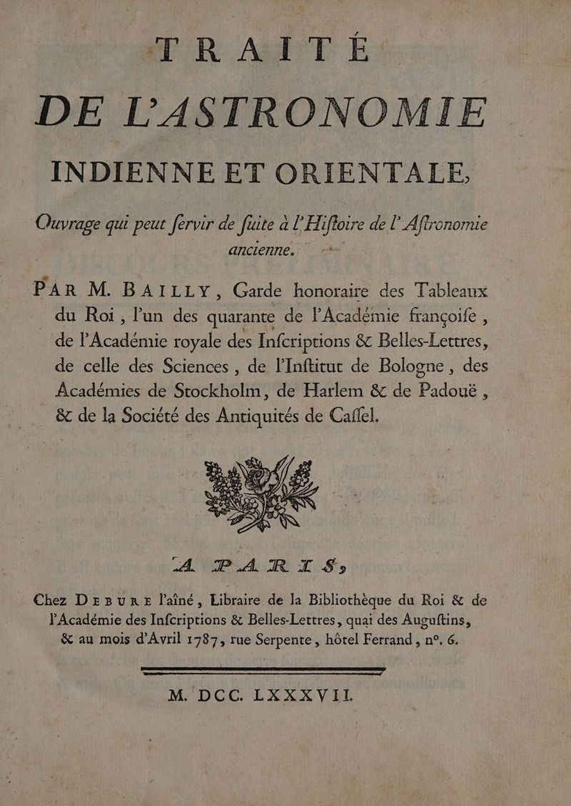 TRAITÉ DE L’'ASTRONOMIE INDIENNE ET ORIENTALE, PER qui peut fervir de fuite à a l'Hi oi de lAfironomie ancienne. | re PAR M. BA:ï1 FEV. Garde honoraire des Tableaux _ du Roi, lun des quarante de l'Académie françoife , de l’Académie royale des Infcriptions & Belles-Lertres, de celle des Sciences , de l’Inftitut de Bologne, des Académies de Stockholm, de Harlem & de Padoué , & de la Société des Antiquités de Caflel, A PARIS) Chez DEBURE l'aîné, Libraire de la Bibliothèque du Roi & de PAcadémie des Infcriptions & Belles-Lettres, quai des Auguftins, & au mois d'Avril 1787, rue Serpente, hôtel Ferrand, n°, 6, M. DCC. LXXXVIL