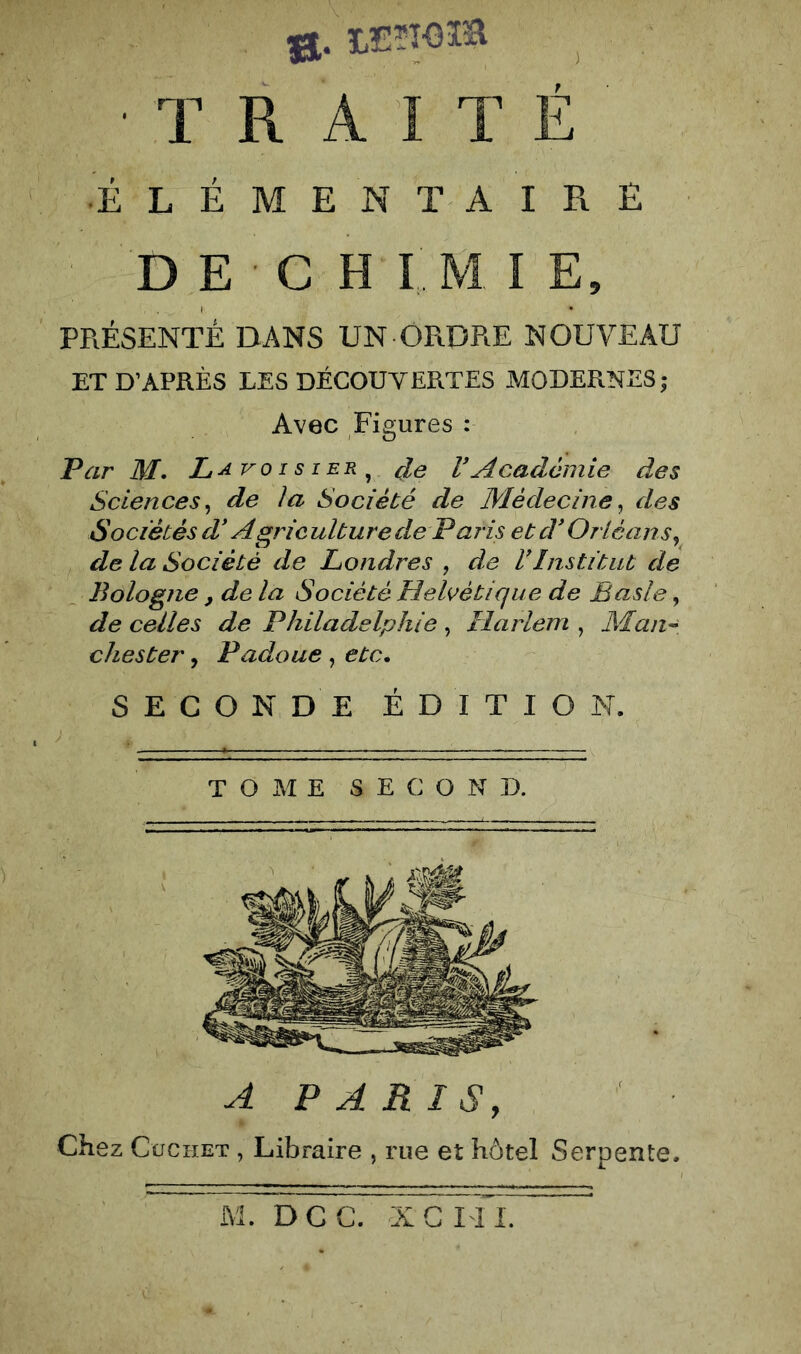 0. LEïîoia ^ • T R A 1 T É ' ÉLÉMENTAIRE D E C H I M I E, PRÉSENTÉ DANS UN ORDRE NOUVEAU ET D’APRÈS LES DÉCOUVERTES MODERNES; Avec Figures : Par M. L^^oisier^ de VAcademie des Sciences^ de la Société de Médecine^ des Sociétés d* Agriculture de Paris et d* Orléans^ de la Société de Londres , de VInstitut de Bologne , de la Société Helvétique de Basic, de celles de Philadelphie ^ Harlem^ chester, Padoue , etc, SECONDE ÉDITION. TOME SECOND. A PARIS, Chez CüCHET , Libraire , rue et hôtel Serpente.