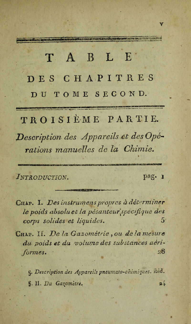 TABLE DES CHAPITRES I DU TOME SECOND. T R O I S I È M E PARTIE. ^Description des Appareils Ét des Opé- rations manuelles de la Chimie. Introduction. pag* i Chap. I. Des insérumenspropres à détrT7niner le poids absolu et la pésanteur\spècifique des corps solides et liquides, 5 Chap, II. De la Gazométrie ,ou de la mesure du poids et du volume des substances aéri- formes» §. Description des Appareils pnèumato-chimïques. ibid. il. Du Gazomètre, a4