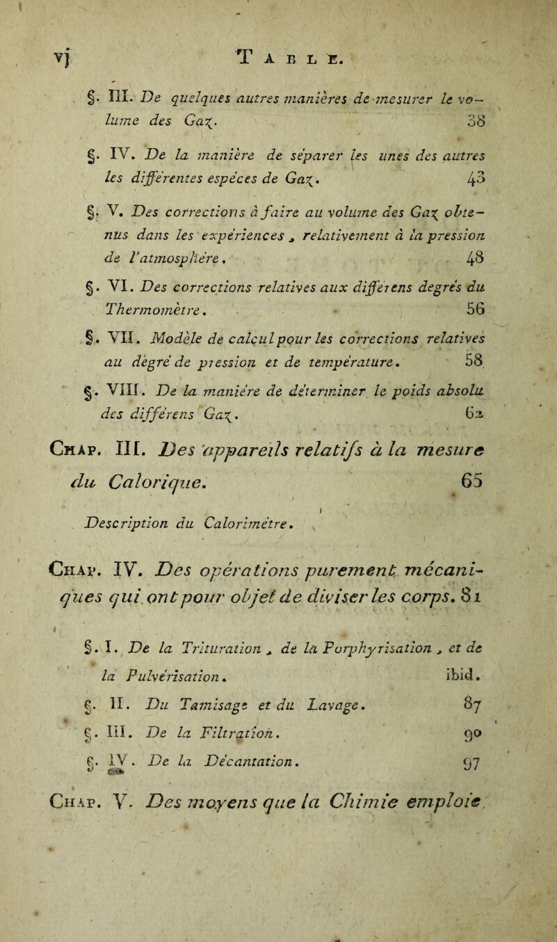 T A B L E. §. III. De quelques autres manières de -mesurer levo~- hune des Gaz^. 38 g. IV. De la manière de séparer les unes des autres les différentes espèces de Ga^, 4^ V, Des corrections à faire au volume des Ga:( ohte- ^ nus dans les ' expériences ^ relativement à la pression de ratmosphère. 4^ VI. Des corrections relatives aux differens degrés du. Thermomètre, ] 56 §. VII. Modèle de calcul pour les corrections relatives au degré de pression et de température, 58 VIII. De la manière de déterminer le poids absolu des différens''Ga\. 6ii Chap. III. Des 'appareils relatifs à la mesure {lu Calorique, 65 Description du Calorimètre, Chap. IV. Des opérations purement mécani- ques qui, ont pour objet de diviser les corps, 8i 4 §. I. De la Trituration ^ de la Forphyrisation ^ et de la Pulvérisation, îbid. g. 11. Du Tamisage et du Lavage, 87 g. III. De la Filtration. 9^ f:. iV . De la Décantation. ^Jl Chap. V- Des moyens que la Chimie emploie.