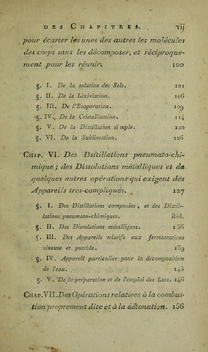 pour écarter les unes des antres les moléculès des corps sans les décomposer^ et réciproque- ment pour les réunir. aoo g. I. T)e la solution des Sels, lOl g. II. De la hixiviatîon. ^ ïo6 g. III. De VEvaporation. ^ 109 ■g. IV. De la Cristallisation, ii4 g, V. De la Distillation simple. 120 g. VI. De la Suhlimation, 12.6 Châp. VI. Des Dsitillations pneumato-chi- mique ; des Dissolutions métalliques et de quelques autres opérations qui exigent dés yippareils très-compliqués, 127 g. I. Des Distillations composées * et des Disiil— lations pneumato~chimiques, ibid. g. II. Des Dissolutions métalliques, i3S jC, III. Des Appareils relatifs aux fermentations vineuse et putride. . g. IV. Appareil particulier pour la décomposition de T eau. . ' .43 , g. V. Data préparation et de l'emploi des huts. i4B Ciî^^v.Ylî.DesGpératio/is relatii^es à la conibus* tion proprement dite et à la détonation, i56