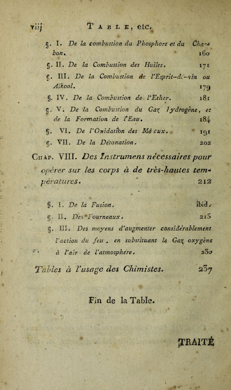 ylij T A B L E, etCé g. I. De la combusticn du Phosphore et du Cha^-^ hon* i6o g. II. De la Combustion des Huiles, lyi III. De la Combustion de rEsprit-^dc-vin ou Aïkool, §, IV. De la Combustion de VEther, i8i Ç. V. De la Combustion du Gax Jydrogcne ^ et d.e la Formation de l*Eau, 184 |. VI, De VQyiidattbn des Mécux* ' ic|t Vu. De la Détonation, 2.02 Chap. Vni. Des Instrwnens nécessaltes pour opérer sur les corps à de très-hautes tem*^ pérattires* ‘ 2i2f §. î. De la Fusion, îbld.#- II, Des * Fourneaux * 21S g. IJI. Des moyens d^augmenter considérablement Vaction du feu ^ en substituant le Ga:^ oxygène ' à Pair' de Vatmosphère, sSo Tables à Vusage des Chimistes, , Fin de la Table- ' ^BAITÉ